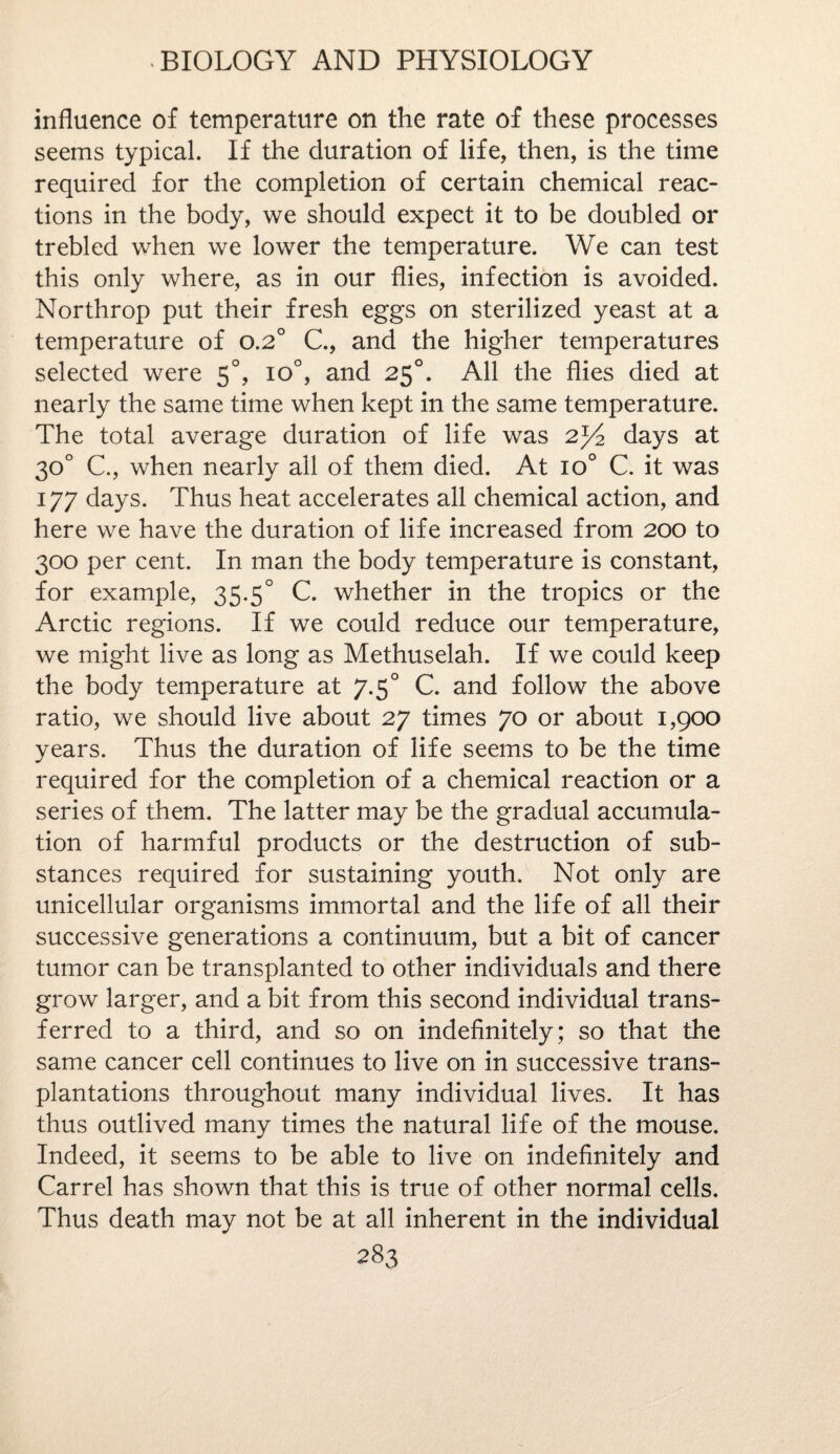 influence of temperature on the rate of these processes seems typical. If the duration of life, then, is the time required for the completion of certain chemical reac¬ tions in the body, we should expect it to be doubled or trebled when we lower the temperature. We can test this only where, as in our flies, infection is avoided. Northrop put their fresh eggs on sterilized yeast at a temperature of o.2° C., and the higher temperatures selected were 5°, io°, and 250. All the flies died at nearly the same time when kept in the same temperature. The total average duration of life was 2^4 days at 30° C, when nearly all of them died. At io° C. it was 177 days. Thus heat accelerates all chemical action, and here we have the duration of life increased from 200 to 300 per cent. In man the body temperature is constant, for example, 35.5° C. whether in the tropics or the Arctic regions. If we could reduce our temperature, we might live as long as Methuselah. If we could keep the body temperature at 7.50 C. and follow the above ratio, we should live about 27 times 70 or about 1,900 years. Thus the duration of life seems to be the time required for the completion of a chemical reaction or a series of them. The latter may be the gradual accumula¬ tion of harmful products or the destruction of sub¬ stances required for sustaining youth. Not only are unicellular organisms immortal and the life of all their successive generations a continuum, but a bit of cancer tumor can be transplanted to other individuals and there grow larger, and a bit from this second individual trans¬ ferred to a third, and so on indefinitely; so that the same cancer cell continues to live on in successive trans¬ plantations throughout many individual lives. It has thus outlived many times the natural life of the mouse. Indeed, it seems to be able to live on indefinitely and Carrel has shown that this is true of other normal cells. Thus death may not be at all inherent in the individual