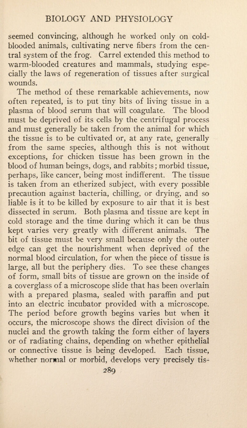 seemed convincing, although he worked only on cold¬ blooded animals, cultivating nerve fibers from the cen¬ tral system of the frog. Carrel extended this method to warm-blooded creatures and mammals, studying espe¬ cially the laws of regeneration of tissues after surgical wounds. The method of these remarkable achievements, now often repeated, is to put tiny bits of living tissue in a plasma of blood serum that will coagulate. The blood must be deprived of its cells by the centrifugal process and must generally be taken from the animal for which the tissue is to be cultivated or, at any rate, generally from the same species, although this is not without exceptions, for chicken tissue has been grown in the blood of human beings, dogs, and rabbits; morbid tissue, perhaps, like cancer, being most indifferent. The tissue is taken from an etherized subject, with every possible precaution against bacteria, chilling, or drying, and so liable is it to be killed by exposure to air that it is best dissected in serum. Both plasma and tissue are kept in cold storage and the time during which it can be thus kept varies very greatly with different animals. The bit of tissue must be very small because only the outer edge can get the nourishment when deprived of the normal blood circulation, for when the piece of tissue is large, all but the periphery dies. To see these changes of form, small bits of tissue are grown on the inside of a coverglass of a microscope slide that has been overlain with a prepared plasma, sealed with paraffin and put into an electric incubator provided with a microscope. The period before growth begins varies but when it occurs, the microscope shows the direct division of the nuclei and the growth taking the form either of layers or of radiating chains, depending on whether epithelial or connective tissue is being developed. Each tissue, whether normal or morbid, develops very precisely tis-