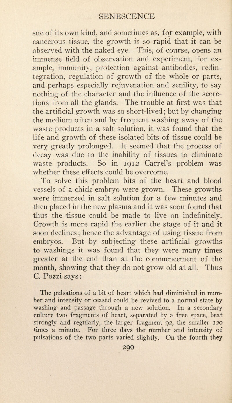 sue of its own kind, and sometimes as, for example, with cancerous tissue, the growth is so rapid that it can be observed with the naked eye. This, of course, opens an immense field of observation and experiment, for ex¬ ample, immunity, protection against antibodies, redin¬ tegration, regulation of growth of the whole or parts, and perhaps especially rejuvenation and senility, to say nothing of the character and the influence of the secre¬ tions from all the glands. The trouble at first was that the artificial growth was so short-lived; but by changing the medium often and by frequent washing away of the waste products in a salt solution, it was found that the life and growth of these isolated bits of tissue could be very greatly prolonged. It seemed that the process of decay was due to the inability of tissues to eliminate waste products. So in 1912 Carrel's problem was whether these effects could be overcome. To solve this problem bits of the heart and blood vessels of a chick embryo were grown. These growths were immersed in salt solution for a few minutes and then placed in the new plasma and it was soon found that thus the tissue could be made to live on indefinitely. Growth is more rapid the earlier the stage of it and it soon declines; hence the advantage of using tissue from embryos. But by subjecting these artificial growths to washings it was found that they were many times greater at the end than at the commencement of the month, showing that they do not grow old at all. Thus C. Pozzi says: The pulsations of a bit of heart which had diminished in num¬ ber and intensity or ceased could be revived to a normal state by washing and passage through a new solution. In a secondary culture two fragments of heart, separated by a free space, beat strongly and regularly, the larger fragment 92, the smaller 120 times a minute. For three days the number and intensity of pulsations of the two parts varied slightly. On the fourth they 29O