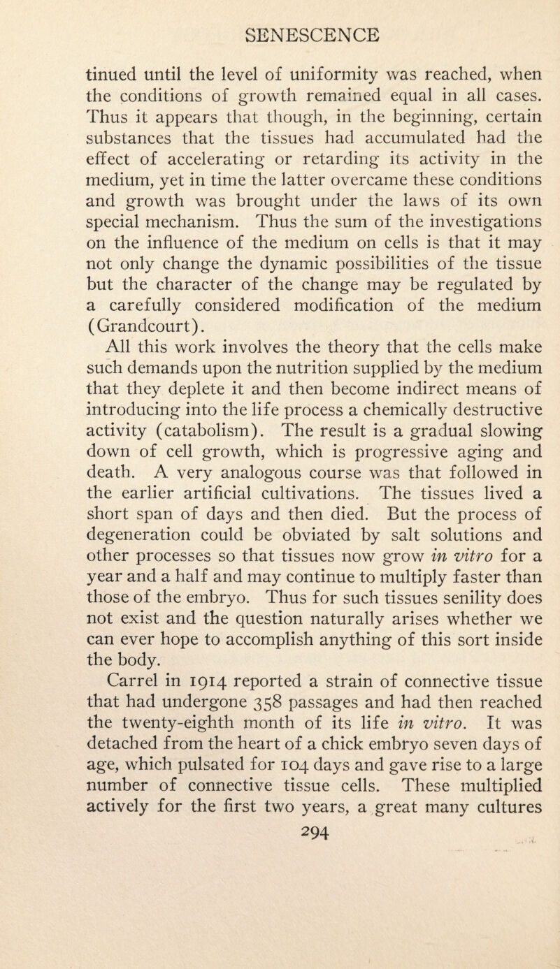 tinued until the level of uniformity was reached, when the conditions of growth remained equal in all cases. Thus it appears that though, in the beginning, certain substances that the tissues had accumulated had the effect of accelerating or retarding its activity in the medium, yet in time the latter overcame these conditions and growth was brought under the laws of its own special mechanism. Thus the sum of the investigations on the influence of the medium on cells is that it may not only change the dynamic possibilities of the tissue but the character of the change may be regulated by a carefully considered modification of the medium (Grandcourt). All this work involves the theory that the cells make such demands upon the nutrition supplied by the medium that they deplete it and then become indirect means of introducing into the life process a chemically destructive activity (catabolism). The result is a gradual slowing down of cell growth, which is progressive aging and death. A very analogous course was that followed in the earlier artificial cultivations. The tissues lived a short span of days and then died. But the process of degeneration could be obviated by salt solutions and other processes so that tissues now grow in vitro for a year and a half and may continue to multiply faster than those of the embryo. Thus for such tissues senility does not exist and the question naturally arises whether we can ever hope to accomplish anything of this sort inside the body. Carrel in 1914 reported a strain of connective tissue that had undergone 358 passages and had then reached the twenty-eighth month of its life in vitro. It was detached from the heart of a chick embryo seven days of age, which pulsated for 104 days and gave rise to a large number of connective tissue cells. These multiplied actively for the first two years, a great many cultures