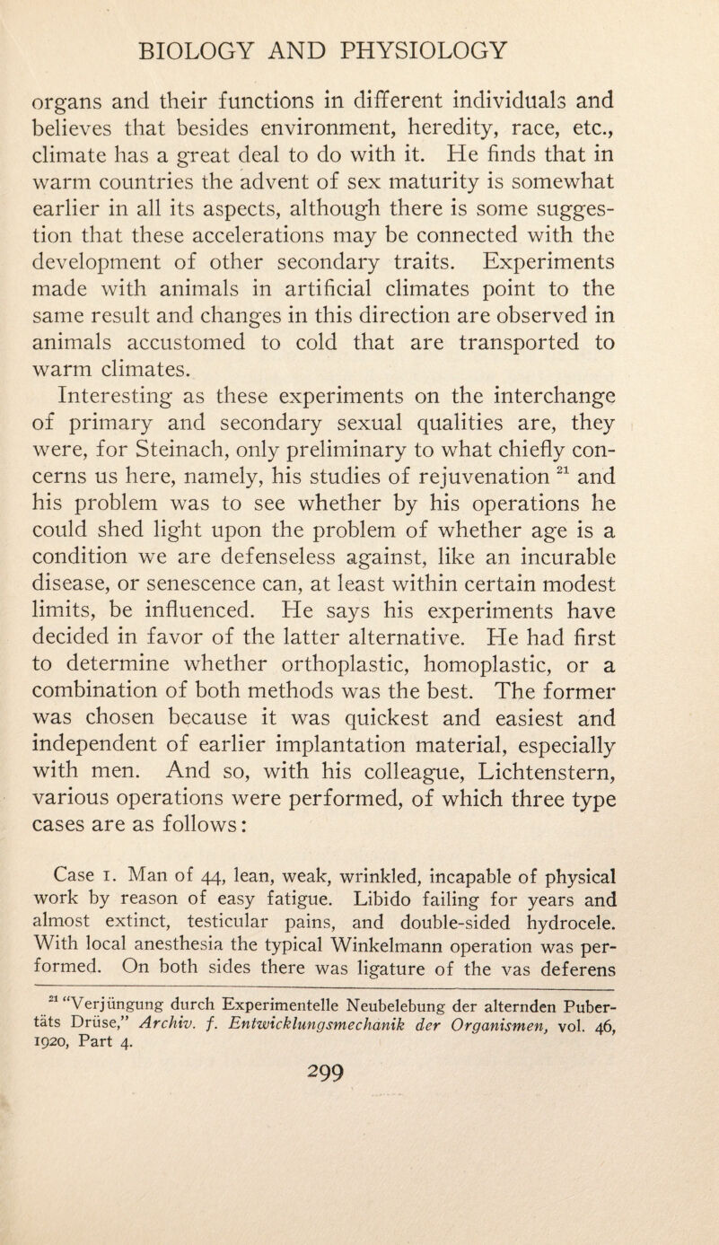 organs and their functions in different individuals and believes that besides environment, heredity, race, etc., climate has a great deal to do with it. He finds that in warm countries the advent of sex maturity is somewhat earlier in all its aspects, although there is some sugges¬ tion that these accelerations may be connected with the development of other secondary traits. Experiments made with animals in artificial climates point to the same result and changes in this direction are observed in animals accustomed to cold that are transported to warm climates. Interesting as these experiments on the interchange of primary and secondary sexual qualities are, they were, for Steinach, only preliminary to what chiefly con¬ cerns us here, namely, his studies of rejuvenation 21 and his problem was to see whether by his operations he could shed light upon the problem of whether age is a condition we are defenseless against, like an incurable disease, or senescence can, at least within certain modest limits, be influenced. He says his experiments have decided in favor of the latter alternative. He had first to determine whether orthoplastic, homoplastic, or a combination of both methods was the best. The former was chosen because it was quickest and easiest and independent of earlier implantation material, especially with men. And so, with his colleague, Lichtenstern, various operations were performed, of which three type cases are as follows: Case i. Man of 44, lean, weak, wrinkled, incapable of physical work by reason of easy fatigue. Libido failing for years and almost extinct, testicular pains, and double-sided hydrocele. With local anesthesia the typical Winkelmann operation was per¬ formed. On both sides there was ligature of the vas deferens 21 “Verjiingung durch Experimentelle Neubelebung der alternden Puber- tats Druse,” Archiv. f. Entwicklungsmechanik der Organismen, vol. 46, 1920, Part 4.