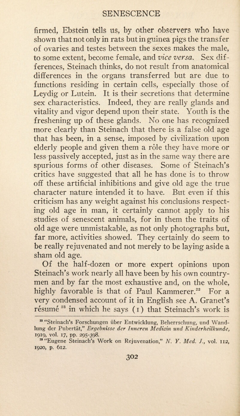 firmed, Ebstein tells us, by other observers who have shown that not only in rats but in guinea pigs the transfer of ovaries and testes between the sexes makes the male, to some extent, become female, and vice versa. Sex dif¬ ferences, Steinach thinks, do not result from anatomical differences in the organs transferred but are due to functions residing in certain cells, especially those of Leydig or Lutein. It is their secretions that determine sex characteristics. Indeed, they are really glands and vitality and vigor depend upon their state. Youth is the freshening up of these glands. No one has recognized more clearly than Steinach that there is a false old age that has been, in a sense, imposed by civilization upon elderly people and given them a role they have more or less passively accepted, just as in the same way there are spurious forms of other diseases. Some of Steinach’s critics have suggested that all he has done is to throw off these artificial inhibitions and give old age the true character nature intended it to have. But even if this criticism has any weight against his conclusions respect¬ ing old age in man, it certainly cannot apply to his studies of senescent animals, for in them the traits of old age were unmistakable, as not only photographs but, far more, activities showed. They certainly do seem to be really rejuvenated and not merely to be laying aside a sham old age. Of the half-dozen or more expert opinions upon Steinach’s work nearly all have been by his own country¬ men and by far the most exhaustive and, on the whole, highly favorable is that of Paul Kammerer.22 For a very condensed account of it in English see A. Granet’s resume 23 in which he says (i) that Steinach’s work is 22 “Steinach’s Forschungen iiber Entwicklung, Beherrschung, und Wand- lung der Pubertat,” Ergebnisse der Inneren Medizin und Kinderheilkunde, 1919, vol. 17, pp. 295-398. 28 “Eugene Steinach’s Work on Rejuvenation,” N. Y. Med. Jvol. 112, 1920, p. 612.