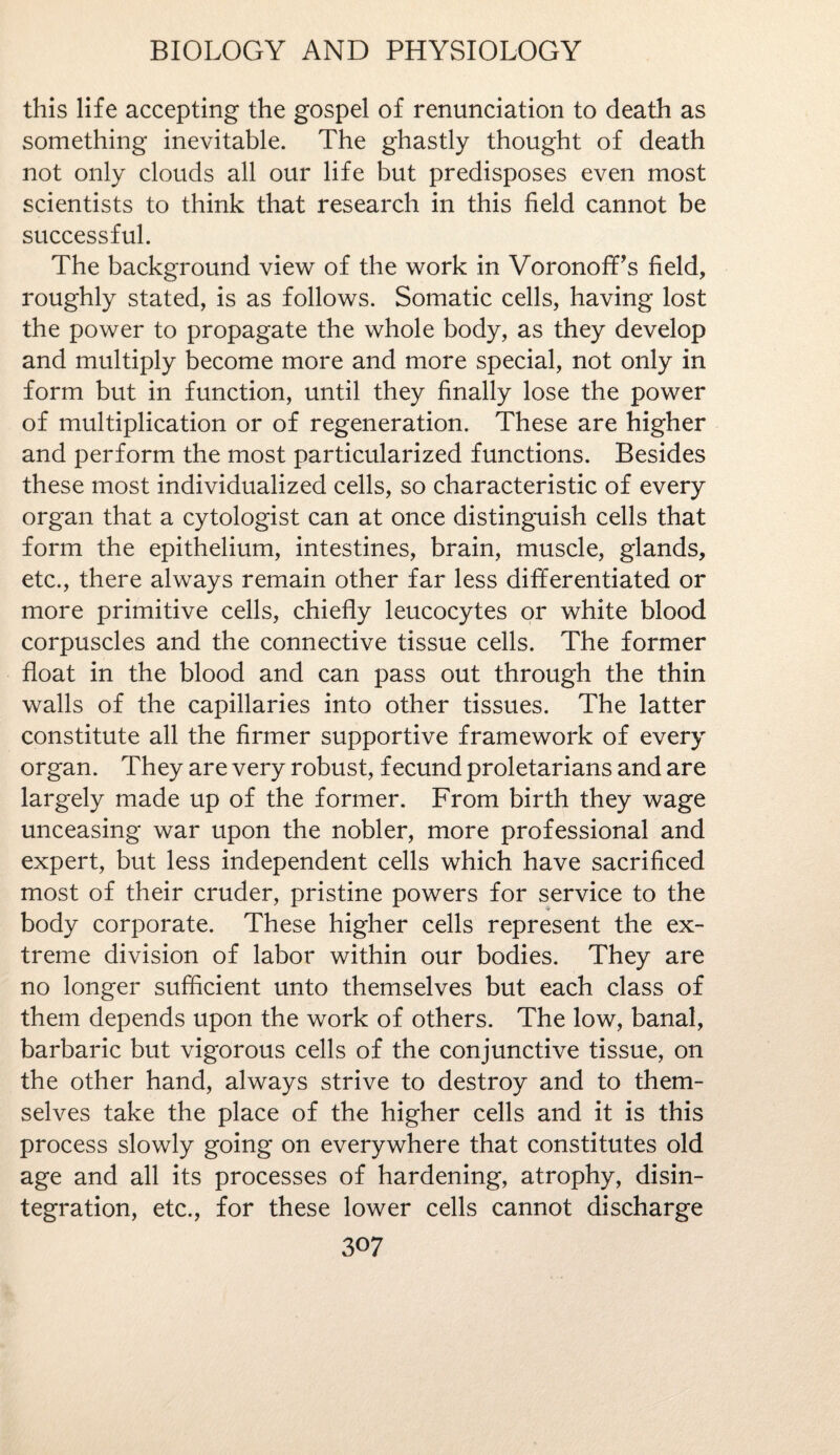 this life accepting the gospel of renunciation to death as something inevitable. The ghastly thought of death not only clouds all our life but predisposes even most scientists to think that research in this field cannot be successful. The background view of the work in Voronoff’s field, roughly stated, is as follows. Somatic cells, having lost the power to propagate the whole body, as they develop and multiply become more and more special, not only in form but in function, until they finally lose the power of multiplication or of regeneration. These are higher and perform the most particularized functions. Besides these most individualized cells, so characteristic of every organ that a cytologist can at once distinguish cells that form the epithelium, intestines, brain, muscle, glands, etc., there always remain other far less differentiated or more primitive cells, chiefly leucocytes or white blood corpuscles and the connective tissue cells. The former float in the blood and can pass out through the thin walls of the capillaries into other tissues. The latter constitute all the firmer supportive framework of every organ. They are very robust, fecund proletarians and are largely made up of the former. From birth they wage unceasing war upon the nobler, more professional and expert, but less independent cells which have sacrificed most of their cruder, pristine powers for service to the body corporate. These higher cells represent the ex¬ treme division of labor within our bodies. They are no longer sufficient unto themselves but each class of them depends upon the work of others. The low, banal, barbaric but vigorous cells of the conjunctive tissue, on the other hand, always strive to destroy and to them¬ selves take the place of the higher cells and it is this process slowly going on everywhere that constitutes old age and all its processes of hardening, atrophy, disin¬ tegration, etc., for these lower cells cannot discharge