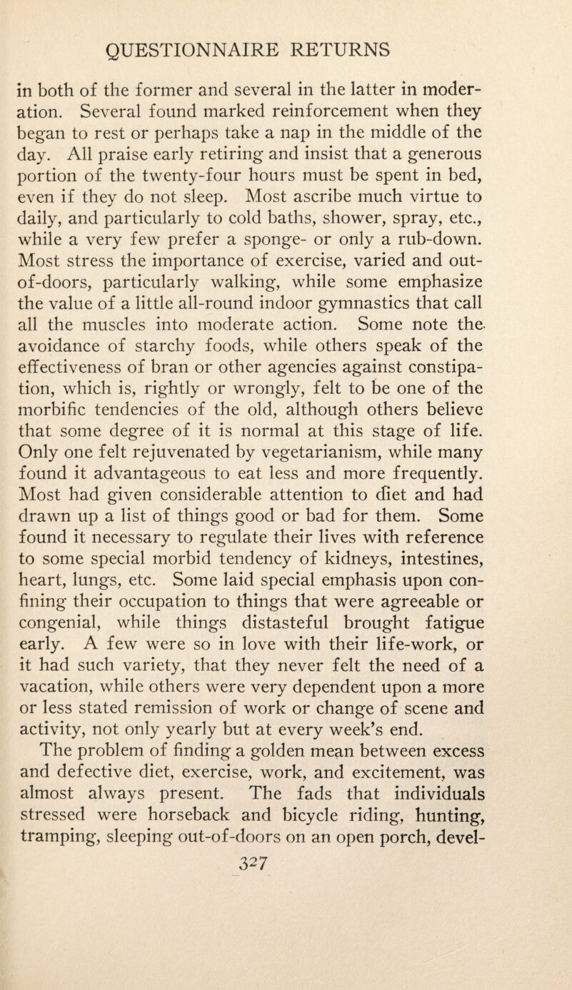 in both of the former and several in the latter in moder¬ ation. Several found marked reinforcement when they began to rest or perhaps take a nap in the middle of the day. All praise early retiring and insist that a generous portion of the twenty-four hours must be spent in bed, even if they do not sleep. Most ascribe much virtue to daily, and particularly to cold baths, shower, spray, etc., while a very few prefer a sponge- or only a rub-down. Most stress the importance of exercise, varied and out- of-doors, particularly walking, while some emphasize the value of a little all-round indoor gymnastics that call all the muscles into moderate action. Some note the- avoidance of starchy foods, while others speak of the effectiveness of bran or other agencies against constipa¬ tion, which is, rightly or wrongly, felt to be one of the morbific tendencies of the old, although others believe that some degree of it is normal at this stage of life. Only one felt rejuvenated by vegetarianism, while many found it advantageous to eat less and more frequently. Most had given considerable attention to diet and had drawn up a list of things good or bad for them. Some found it necessary to regulate their lives with reference to some special morbid tendency of kidneys, intestines, heart, lungs, etc. Some laid special emphasis upon con¬ fining their occupation to things that were agreeable or congenial, while things distasteful brought fatigue early. A few were so in love with their life-work, or it had such variety, that they never felt the need of a vacation, while others were very dependent upon a more or less stated remission of work or change of scene and activity, not only yearly but at every week’s end. The problem of finding a golden mean between excess and defective diet, exercise, work, and excitement, was almost always present. The fads that individuals stressed were horseback and bicycle riding, hunting, tramping, sleeping out-of-doors on an open porch, devel-