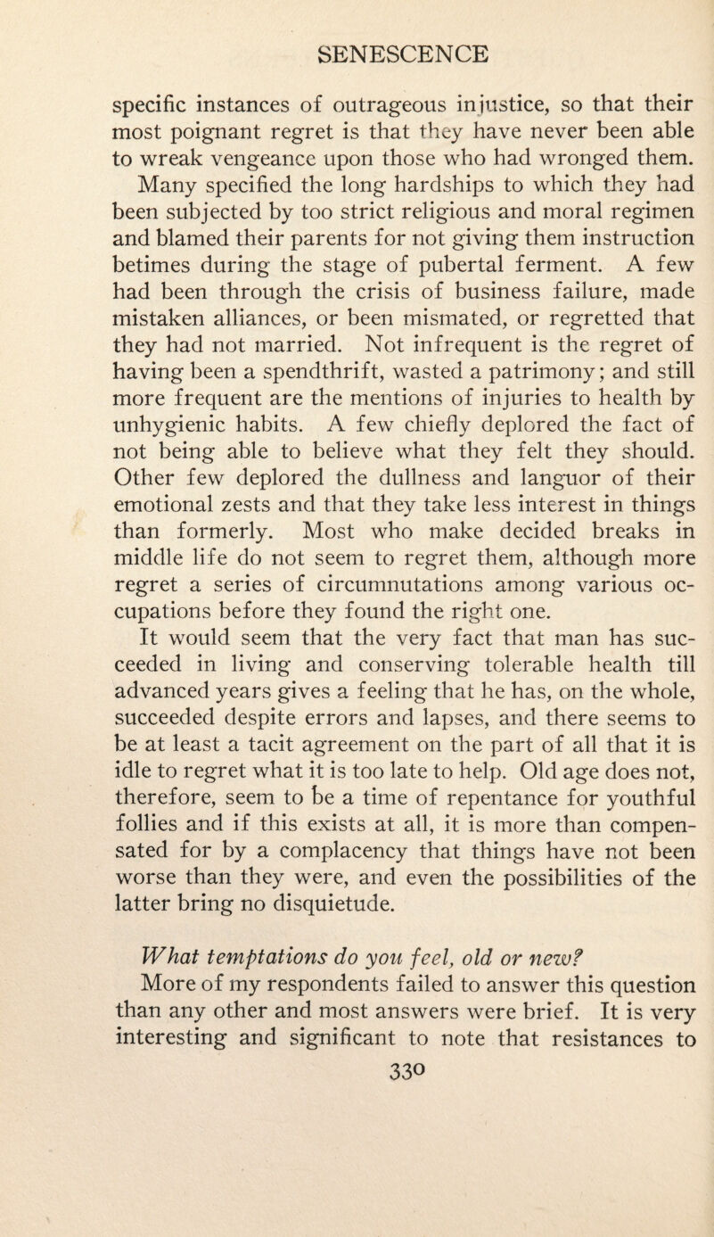 specific instances of outrageous injustice, so that their most poignant regret is that they have never been able to wreak vengeance upon those who had wronged them. Many specified the long hardships to which they had been subjected by too strict religious and moral regimen and blamed their parents for not giving them instruction betimes during the stage of pubertal ferment. A few had been through the crisis of business failure, made mistaken alliances, or been mismated, or regretted that they had not married. Not infrequent is the regret of having been a spendthrift, wasted a patrimony; and still more frequent are the mentions of injuries to health by unhygienic habits. A few chiefly deplored the fact of not being able to believe what they felt they should. Other few deplored the dullness and languor of their emotional zests and that they take less interest in things than formerly. Most who make decided breaks in middle life do not seem to regret them, although more regret a series of circumnutations among various oc¬ cupations before they found the right one. It would seem that the very fact that man has suc¬ ceeded in living and conserving tolerable health till advanced years gives a feeling that he has, on the whole, succeeded despite errors and lapses, and there seems to be at least a tacit agreement on the part of all that it is idle to regret what it is too late to help. Old age does not, therefore, seem to be a time of repentance for youthful follies and if this exists at all, it is more than compen¬ sated for by a complacency that things have not been worse than they were, and even the possibilities of the latter bring no disquietude. What temptations do you feel, old or new? More of my respondents failed to answer this question than any other and most answers were brief. It is very interesting and significant to note that resistances to