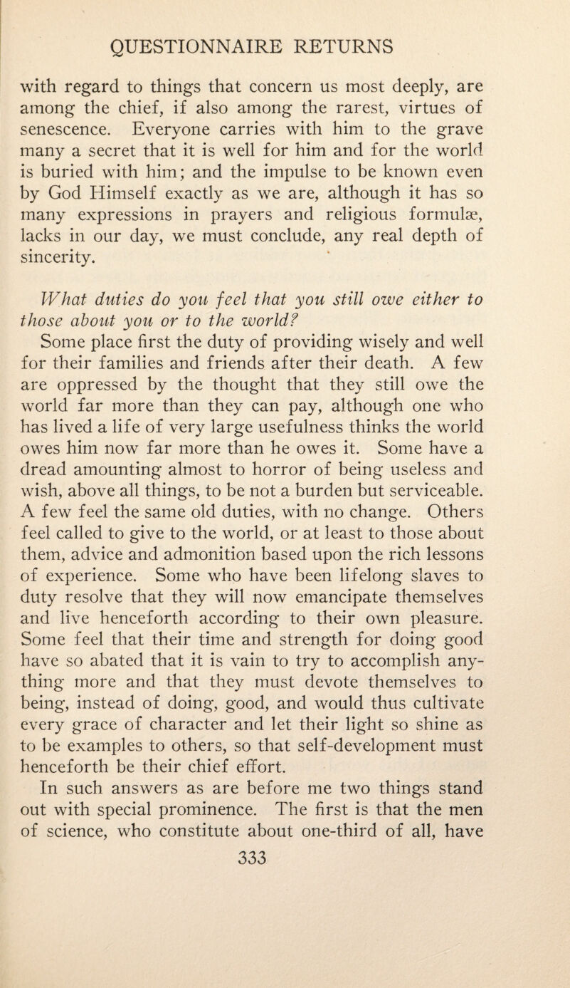 with regard to things that concern us most deeply, are among the chief, if also among the rarest, virtues of senescence. Everyone carries with him to the grave many a secret that it is well for him and for the world is buried with him; and the impulse to be known even by God Himself exactly as we are, although it has so many expressions in prayers and religious formulae, lacks in our day, we must conclude, any real depth of sincerity. What duties do you feel that you still owe either to those about you or to the worldf Some place first the duty of providing wisely and well for their families and friends after their death. A few are oppressed by the thought that they still owe the world far more than they can pay, although one who has lived a life of very large usefulness thinks the world owes him now far more than he owes it. Some have a dread amounting almost to horror of being useless and wish, above all things, to be not a burden but serviceable. A few feel the same old duties, with no change. Others feel called to give to the world, or at least to those about them, advice and admonition based upon the rich lessons of experience. Some who have been lifelong slaves to duty resolve that they will now emancipate themselves and live henceforth according to their own pleasure. Some feel that their time and strength for doing good have so abated that it is vain to try to accomplish any¬ thing more and that they must devote themselves to being, instead of doing, good, and would thus cultivate every grace of character and let their light so shine as to be examples to others, so that self-development must henceforth be their chief effort. In such answers as are before me two things stand out with special prominence. The first is that the men of science, who constitute about one-third of all, have