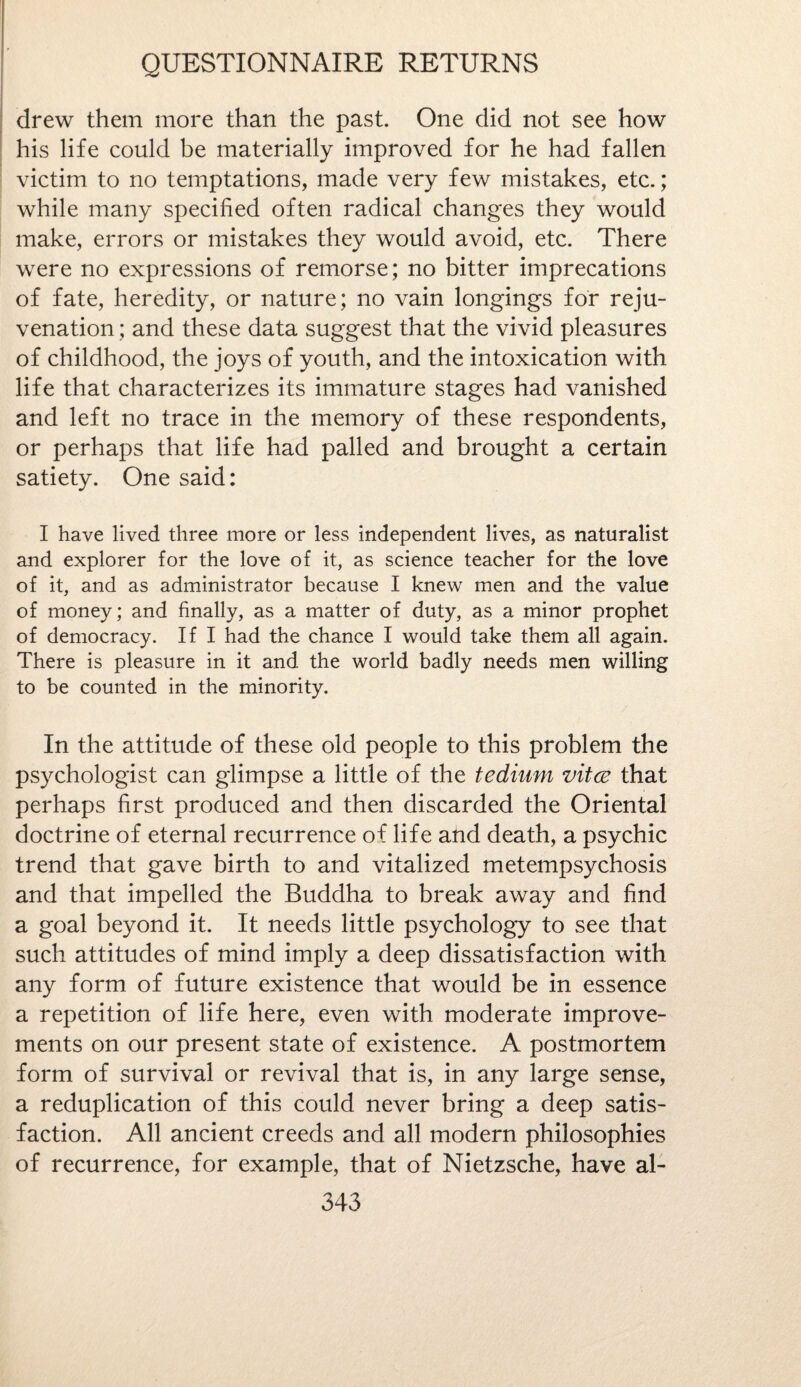 drew them more than the past. One did not see how his life could be materially improved for he had fallen victim to no temptations, made very few mistakes, etc.; while many specified often radical changes they would make, errors or mistakes they would avoid, etc. There were no expressions of remorse; no bitter imprecations of fate, heredity, or nature; no vain longings for reju¬ venation ; and these data suggest that the vivid pleasures of childhood, the joys of youth, and the intoxication with life that characterizes its immature stages had vanished and left no trace in the memory of these respondents, or perhaps that life had palled and brought a certain satiety. One said: I have lived three more or less independent lives, as naturalist and explorer for the love of it, as science teacher for the love of it, and as administrator because I knew men and the value of money; and finally, as a matter of duty, as a minor prophet of democracy. If I had the chance I would take them all again. There is pleasure in it and the world badly needs men willing to be counted in the minority. In the attitude of these old people to this problem the psychologist can glimpse a little of the tedium vitce that perhaps first produced and then discarded the Oriental doctrine of eternal recurrence of life and death, a psychic trend that gave birth to and vitalized metempsychosis and that impelled the Buddha to break away and find a goal beyond it. It needs little psychology to see that such attitudes of mind imply a deep dissatisfaction with any form of future existence that would be in essence a repetition of life here, even with moderate improve¬ ments on our present state of existence. A postmortem form of survival or revival that is, in any large sense, a reduplication of this could never bring a deep satis¬ faction. All ancient creeds and all modern philosophies of recurrence, for example, that of Nietzsche, have al-