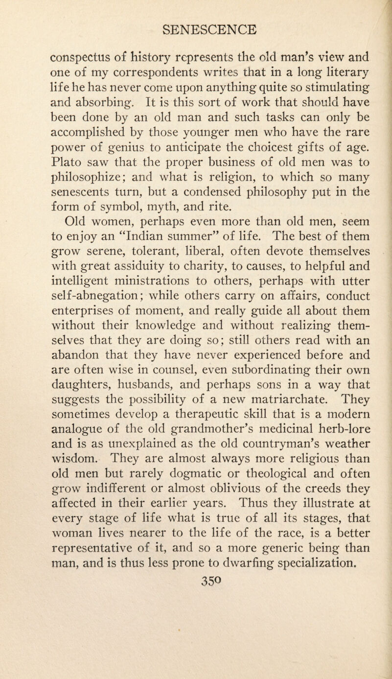 conspectus of history represents the old man’s view and one of my correspondents writes that in a long literary life he has never come upon anything quite so stimulating and absorbing. It is this sort of work that should have been done by an old man and such tasks can only be accomplished by those younger men who have the rare power of genius to anticipate the choicest gifts of age. Plato saw that the proper business of old men was to philosophize; and what is religion, to which so many senescents turn, but a condensed philosophy put in the form of symbol, myth, and rite. Old women, perhaps even more than old men, seem to enjoy an “Indian summer” of life. The best of them grow serene, tolerant, liberal, often devote themselves with great assiduity to charity, to causes, to helpful and intelligent ministrations to others, perhaps with utter self-abnegation; while others carry on affairs, conduct enterprises of moment, and really guide all about them without their knowledge and without realizing them¬ selves that they are doing so; still others read with an abandon that they have never experienced before and are often wise in counsel, even subordinating their own daughters, husbands, and perhaps sons in a way that suggests the possibility of a new matriarchate. They sometimes develop a therapeutic skill that is a modern analogue of the old grandmother’s medicinal herb-lore and is as unexplained as the old countryman’s weather wisdom. They are almost always more religious than old men but rarely dogmatic or theological and often grow indifferent or almost oblivious of the creeds they affected in their earlier years. Thus they illustrate at every stage of life what is true of all its stages, that woman lives nearer to the life of the race, is a better representative of it, and so a more generic being than man, and is thus less prone to dwarfing specialization.