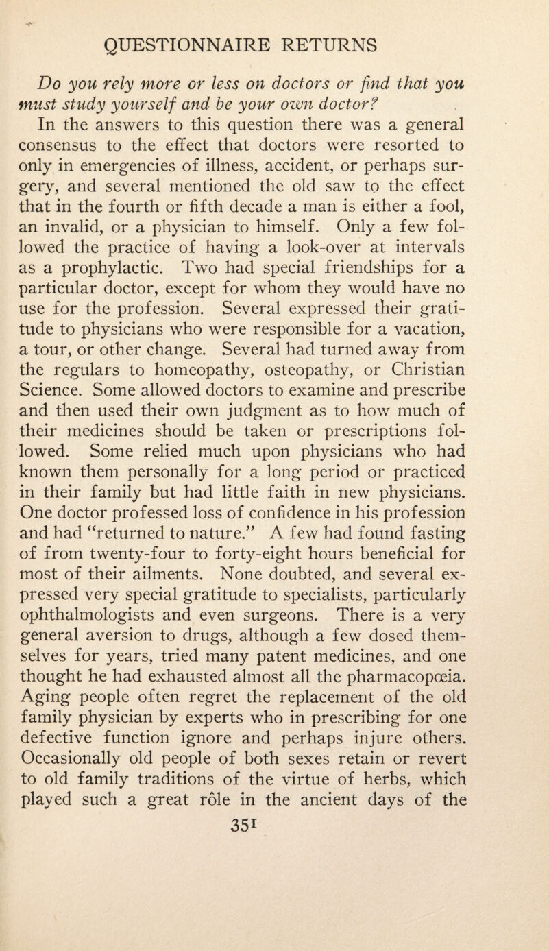 Do you rely more or less on doctors or find that you must study yourself and be your own doctorf In the answers to this question there was a general consensus to the effect that doctors were resorted to only in emergencies of illness, accident, or perhaps sur¬ gery, and several mentioned the old saw to the effect that in the fourth or fifth decade a man is either a fool, an invalid, or a physician to himself. Only a few fol¬ lowed the practice of having a look-over at intervals as a prophylactic. Two had special friendships for a particular doctor, except for whom they would have no use for the profession. Several expressed their grati¬ tude to physicians who were responsible for a vacation, a tour, or other change. Several had turned away from the regulars to homeopathy, osteopathy, or Christian Science. Some allowed doctors to examine and prescribe and then used their own judgment as to how much of their medicines should be taken or prescriptions fol¬ lowed. Some relied much upon physicians who had known them personally for a long period or practiced in their family but had little faith in new physicians. One doctor professed loss of confidence in his profession and had “returned to nature.” A few had found fasting of from twenty-four to forty-eight hours beneficial for most of their ailments. None doubted, and several ex¬ pressed very special gratitude to specialists, particularly ophthalmologists and even surgeons. There is a very general aversion to drugs, although a few dosed them¬ selves for years, tried many patent medicines, and one thought he had exhausted almost all the pharmacopoeia. Aging people often regret the replacement of the old family physician by experts who in prescribing for one defective function ignore and perhaps injure others. Occasionally old people of both sexes retain or revert to old family traditions of the virtue of herbs, which played such a great role in the ancient days of the 35i