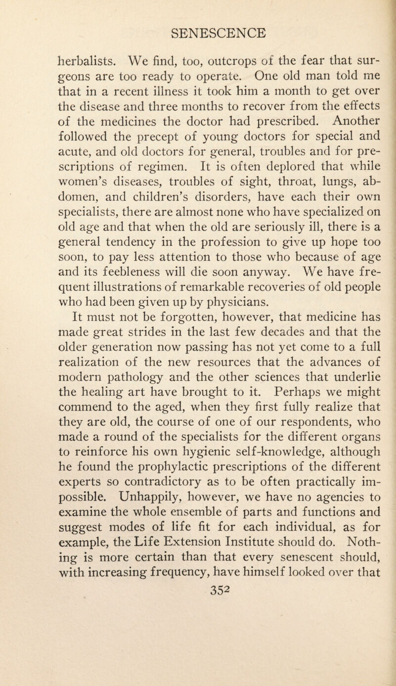 herbalists. We find, too, outcrops of the fear that sur¬ geons are too ready to operate. One old man told me that in a recent illness it took him a month to get over the disease and three months to recover from the effects of the medicines the doctor had prescribed. Another followed the precept of young doctors for special and acute, and old doctors for general, troubles and for pre¬ scriptions of regimen. It is often deplored that while women’s diseases, troubles of sight, throat, lungs, ab¬ domen, and children’s disorders, have each their own specialists, there are almost none who have specialized on old age and that when the old are seriously ill, there is a general tendency in the profession to give up hope too soon, to pay less attention to those who because of age and its feebleness will die soon anyway. We have fre¬ quent illustrations of remarkable recoveries of old people who had been given up by physicians. It must not be forgotten, however, that medicine has made great strides in the last few decades and that the older generation now passing has not yet come to a full realization of the new resources that the advances of modern pathology and the other sciences that underlie the healing art have brought to it. Perhaps we might commend to the aged, when they first fully realize that they are old, the course of one of our respondents, who made a round of the specialists for the different organs to reinforce his own hygienic self-knowledge, although he found the prophylactic prescriptions of the different experts so contradictory as to be often practically im¬ possible. Unhappily, however, we have no agencies to examine the whole ensemble of parts and functions and suggest modes of life fit for each individual, as for example, the Life Extension Institute should do. Noth¬ ing is more certain than that every senescent should, with increasing frequency, have himself looked over that