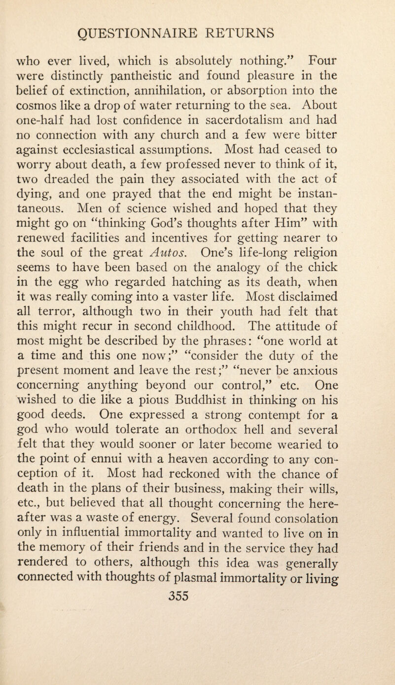 who ever lived, which is absolutely nothing/’ Four were distinctly pantheistic and found pleasure in the belief of extinction, annihilation, or absorption into the cosmos like a drop of water returning to the sea. About one-half had lost confidence in sacerdotalism and had no connection with any church and a few were bitter against ecclesiastical assumptions. Most had ceased to worry about death, a few professed never to think of it, two dreaded the pain they associated with the act of dying, and one prayed that the end might be instan¬ taneous. Men of science wished and hoped that they might go on “thinking God’s thoughts after Him” with renewed facilities and incentives for getting nearer to the soul of the great Autos. One’s life-long religion seems to have been based on the analogy of the chick in the egg who regarded hatching as its death, when it was really coming into a vaster life. Most disclaimed all terror, although two in their youth had felt that this might recur in second childhood. The attitude of most might be described by the phrases: “one world at a time and this one now;” “consider the duty of the present moment and leave the rest;” “never be anxious concerning anything beyond our control,” etc. One wished to die like a pious Buddhist in thinking on his good deeds. One expressed a strong contempt for a god who would tolerate an orthodox hell and several felt that they would sooner or later become wearied to the point of ennui with a heaven according to any con¬ ception of it. Most had reckoned with the chance of death in the plans of their business, making their wills, etc., but believed that all thought concerning the here¬ after was a waste of energy. Several found consolation only in influential immortality and wanted to live on in the memory of their friends and in the service they had rendered to others, although this idea was generally connected with thoughts of plasmal immortality or living