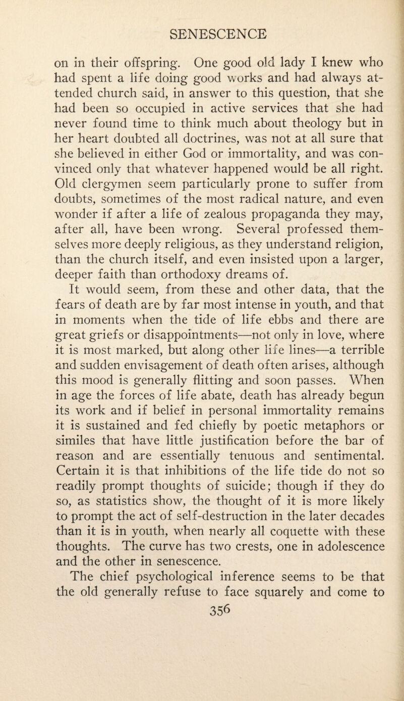 on in their offspring. One good old lady I knew who had spent a life doing good works and had always at¬ tended church said, in answer to this question, that she had been so occupied in active services that she had never found time to think much about theology but in her heart doubted all doctrines, was not at all sure that she believed in either God or immortality, and was con¬ vinced only that whatever happened would be all right. Old clergymen seem particularly prone to suffer from doubts, sometimes of the most radical nature, and even wonder if after a life of zealous propaganda they may, after all, have been wrong. Several professed them¬ selves more deeply religious, as they understand religion, than the church itself, and even insisted upon a larger, deeper faith than orthodoxy dreams of. It would seem, from these and other data, that the fears of death are by far most intense in youth, and that in moments when the tide of life ebbs and there are great griefs or disappointments—not only in love, where it is most marked, but along other life lines—a terrible and sudden envisagement of death often arises, although this mood is generally flitting and soon passes. When in age the forces of life abate, death has already begun its work and if belief in personal immortality remains it is sustained and fed chiefly by poetic metaphors or similes that have little justification before the bar of reason and are essentially tenuous and sentimental. Certain it is that inhibitions of the life tide do not so readily prompt thoughts of suicide; though if they do so, as statistics show, the thought of it is more likely to prompt the act of self-destruction in the later decades than it is in youth, when nearly all coquette with these thoughts. The curve has two crests, one in adolescence and the other in senescence. The chief psychological inference seems to be that the old generally refuse to face squarely and come to 35^