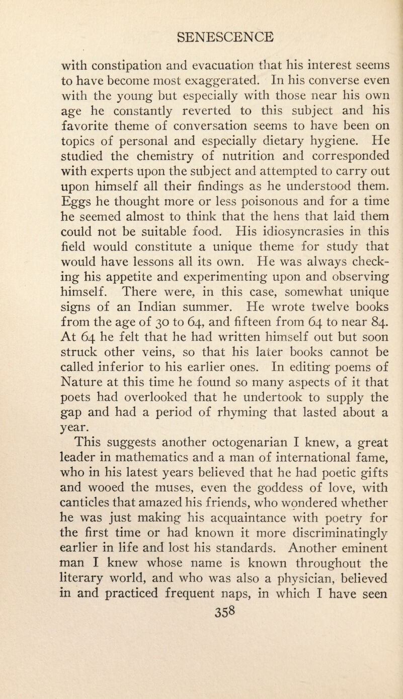 with constipation and evacuation that his interest seems to have become most exaggerated. In his converse even with the young but especially with those near his own age he constantly reverted to this subject and his favorite theme of conversation seems to have been on topics of personal and especially dietary hygiene. He studied the chemistry of nutrition and corresponded with experts upon the subject and attempted to carry out upon himself all their findings as he understood them. Eggs he thought more or less poisonous and for a time he seemed almost to think that the hens that laid them could not be suitable food. His idiosyncrasies in this field would constitute a unique theme for study that would have lessons all its own. He was always check¬ ing his appetite and experimenting upon and observing himself. There were, in this case, somewhat unique signs of an Indian summer. He wrote twelve books from the age of 30 to 64, and fifteen from 64 to near 84. At 64 he felt that he had written himself out but soon struck other veins, so that his later books cannot be called inferior to his earlier ones. In editing poems of Nature at this time he found so many aspects of it that poets had overlooked that he undertook to supply the gap and had a period of rhyming that lasted about a year. This suggests another octogenarian I knew, a great leader in mathematics and a man of international fame, who in his latest years believed that he had poetic gifts and wooed the muses, even the goddess of love, with canticles that amazed his friends, who wondered whether he was just making his acquaintance with poetry for the first time or had known it more discriminatingly earlier in life and lost his standards. Another eminent man I knew whose name is known throughout the literary world, and who was also a physician, believed in and practiced frequent naps, in which I have seen