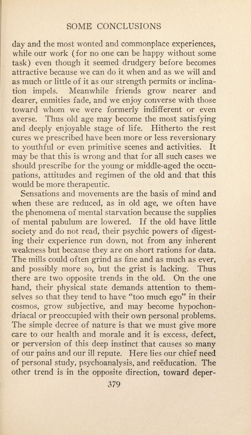 day and the most wonted and commonplace experiences, while our work (for no one can be happy without some task) even though it seemed drudgery before becomes attractive because we can do it when and as we will and as much or little of it as our strength permits or inclina¬ tion impels. Meanwhile friends grow nearer and dearer, enmities fade, and we enjoy converse with those toward whom we were formerly indifferent or even averse. Thus old age may become the most satisfying and deeply enjoyable stage of life. Hitherto the rest cures we prescribed have been more or less reversionary to youthful or even primitive scenes and activities. It may be that this is wrong and that for all such cases we should prescribe for the young or middle-aged the occu¬ pations, attitudes and regimen of the old and that this would be more therapeutic. Sensations and movements are the basis of mind and when these are reduced, as in old age, we often have the phenomena of mental starvation because the supplies of mental pabulum are lowered. If the old have little society and do not read, their psychic powers of digest¬ ing their experience run down, not from any inherent weakness but because they are on short rations for data. The mills could often grind as fine and as much as ever, and possibly more so, but the grist is lacking. Thus there are two opposite trends in the old. On the one hand, their physical state demands attention to them¬ selves so that they tend to have “too much ego” in their cosmos, grow subjective, and may become hypochon¬ driacal or preoccupied with their own personal problems. The simple decree of nature is that we must give more care to our health and morale and it is excess, defect, or perversion of this deep instinct that causes so many of our pains and our ill repute. Here lies our chief need of personal study, psychoanalysis, and reeducation. The other trend is in the opposite direction, toward deper-