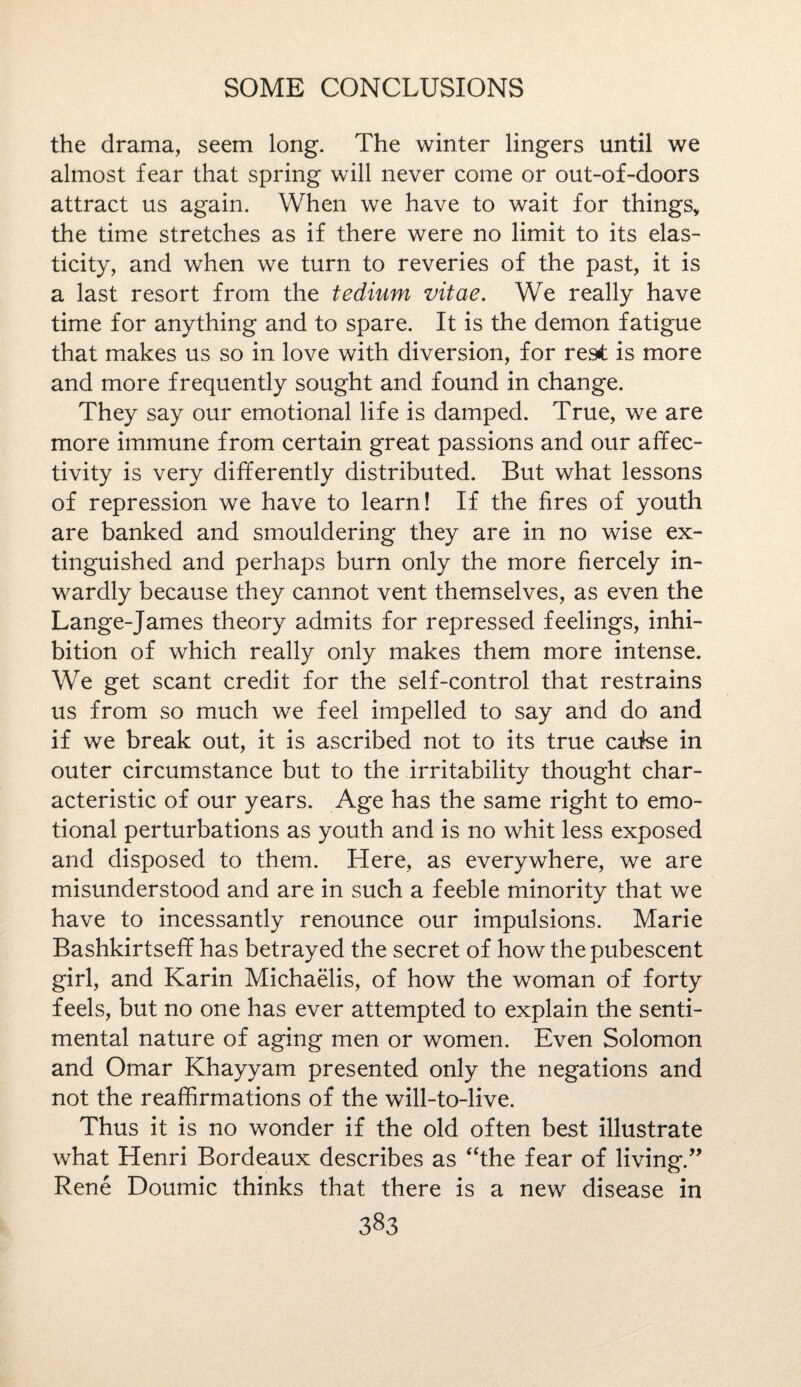 the drama, seem long. The winter lingers until we almost fear that spring will never come or out-of-doors attract us again. When we have to wait for things, the time stretches as if there were no limit to its elas¬ ticity, and when we turn to reveries of the past, it is a last resort from the tedium vitae. We really have time for anything and to spare. It is the demon fatigue that makes us so in love with diversion, for res£ is more and more frequently sought and found in change. They say our emotional life is damped. True, we are more immune from certain great passions and our affec- tivity is very differently distributed. But what lessons of repression we have to learn! If the fires of youth are banked and smouldering they are in no wise ex¬ tinguished and perhaps burn only the more fiercely in¬ wardly because they cannot vent themselves, as even the Lange-James theory admits for repressed feelings, inhi¬ bition of which really only makes them more intense. We get scant credit for the self-control that restrains us from so much we feel impelled to say and do and if we break out, it is ascribed not to its true cautee in outer circumstance but to the irritability thought char¬ acteristic of our years. Age has the same right to emo¬ tional perturbations as youth and is no whit less exposed and disposed to them. Here, as everywhere, we are misunderstood and are in such a feeble minority that we have to incessantly renounce our impulsions. Marie Bashkirtseff has betrayed the secret of how the pubescent girl, and Karin Michaelis, of how the woman of forty feels, but no one has ever attempted to explain the senti¬ mental nature of aging men or women. Even Solomon and Omar Khayyam presented only the negations and not the reaffirmations of the will-to-live. Thus it is no wonder if the old often best illustrate what Henri Bordeaux describes as “the fear of living.” Rene Doumic thinks that there is a new disease in