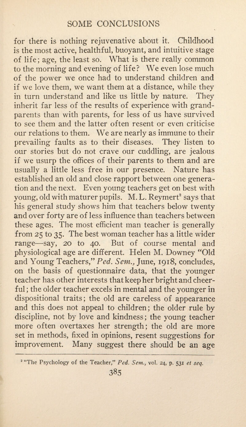 for there is nothing rejuvenative about it. Childhood is the most active, healthful, buoyant, and intuitive stage of life; age, the least so. What is there really common to the morning and evening of life? We even lose much of the power we once had to understand children and if we love them, we want them at a distance, while they in turn understand and like us little by nature. They inherit far less of the results of experience with grand¬ parents than with parents, for less of us have survived to see them and the latter often resent or even criticise our relations to them. We are nearly as immune to their prevailing faults as to their diseases. They listen to our stories but do not crave our cuddling, are jealous if we usurp the offices of their parents to them and are usually a little less free in our presence. Nature has established an old and close rapport between one genera¬ tion and the next. Even young teachers get on best with young, old with maturer pupils. M. L. Reymert2 says that his general study shows him that teachers below twenty and over forty are of less influence than teachers between these ages. The most efficient man teacher is generally from 25 to 35. The best woman teacher has a little wider range—say, 20 to 40. But of course mental and physiological age are different. Helen M. Downey “Old and Young Teachers,” Ped. Sent., June, 1918, concludes, on the basis of questionnaire data, that the younger teacher has other interests that keep her bright and cheer¬ ful ; the older teacher excels in mental and the younger in dispositional traits; the old are careless of appearance and this does not appeal to children; the older rule by discipline, not by love and kindness; the young teacher more often overtaxes her strength; the old are more set in methods, fixed in opinions, resent suggestions for improvement. Many suggest there should be an age The Psychology of the Teacher,” Ped. Sent., vol. 24, p. 531 et seq.