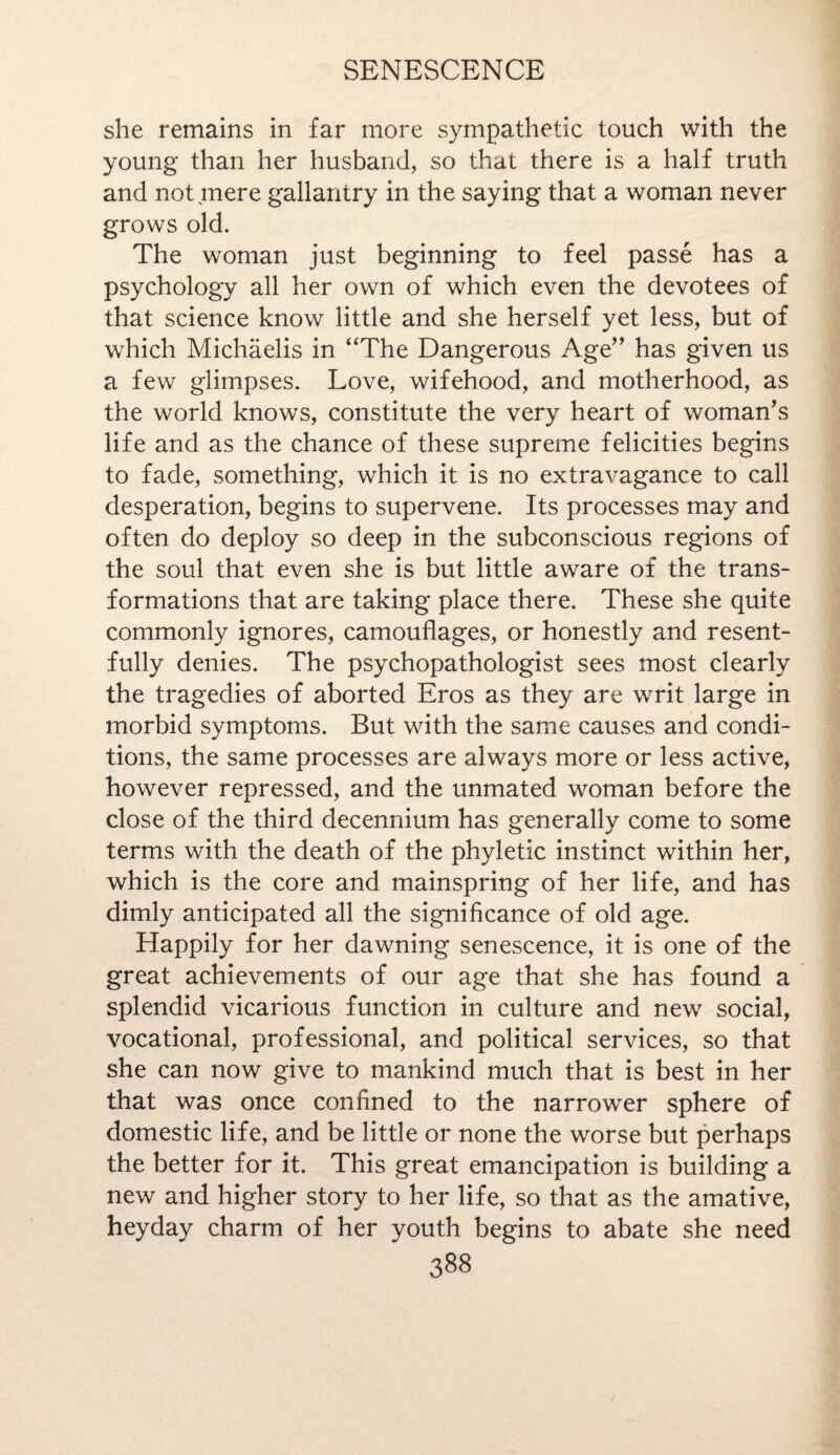 she remains in far more sympathetic touch with the young than her husband, so that there is a half truth and not mere gallantry in the saying that a woman never grows old. The woman just beginning to feel passe has a psychology all her own of which even the devotees of that science know little and she herself yet less, but of which Michaelis in “The Dangerous Age” has given us a few glimpses. Love, wifehood, and motherhood, as the world knows, constitute the very heart of woman's life and as the chance of these supreme felicities begins to fade, something, which it is no extravagance to call desperation, begins to supervene. Its processes may and often do deploy so deep in the subconscious regions of the soul that even she is but little aware of the trans¬ formations that are taking place there. These she quite commonly ignores, camouflages, or honestly and resent¬ fully denies. The psychopathologist sees most clearly the tragedies of aborted Eros as they are writ large in morbid symptoms. But with the same causes and condi¬ tions, the same processes are always more or less active, however repressed, and the unmated woman before the close of the third decennium has generally come to some terms with the death of the phyletic instinct within her, which is the core and mainspring of her life, and has dimly anticipated all the significance of old age. Happily for her dawning senescence, it is one of the great achievements of our age that she has found a splendid vicarious function in culture and new social, vocational, professional, and political services, so that she can now give to mankind much that is best in her that was once confined to the narrower sphere of domestic life, and be little or none the worse but perhaps the better for it. This great emancipation is building a new and higher story to her life, so that as the amative, heyday charm of her youth begins to abate she need