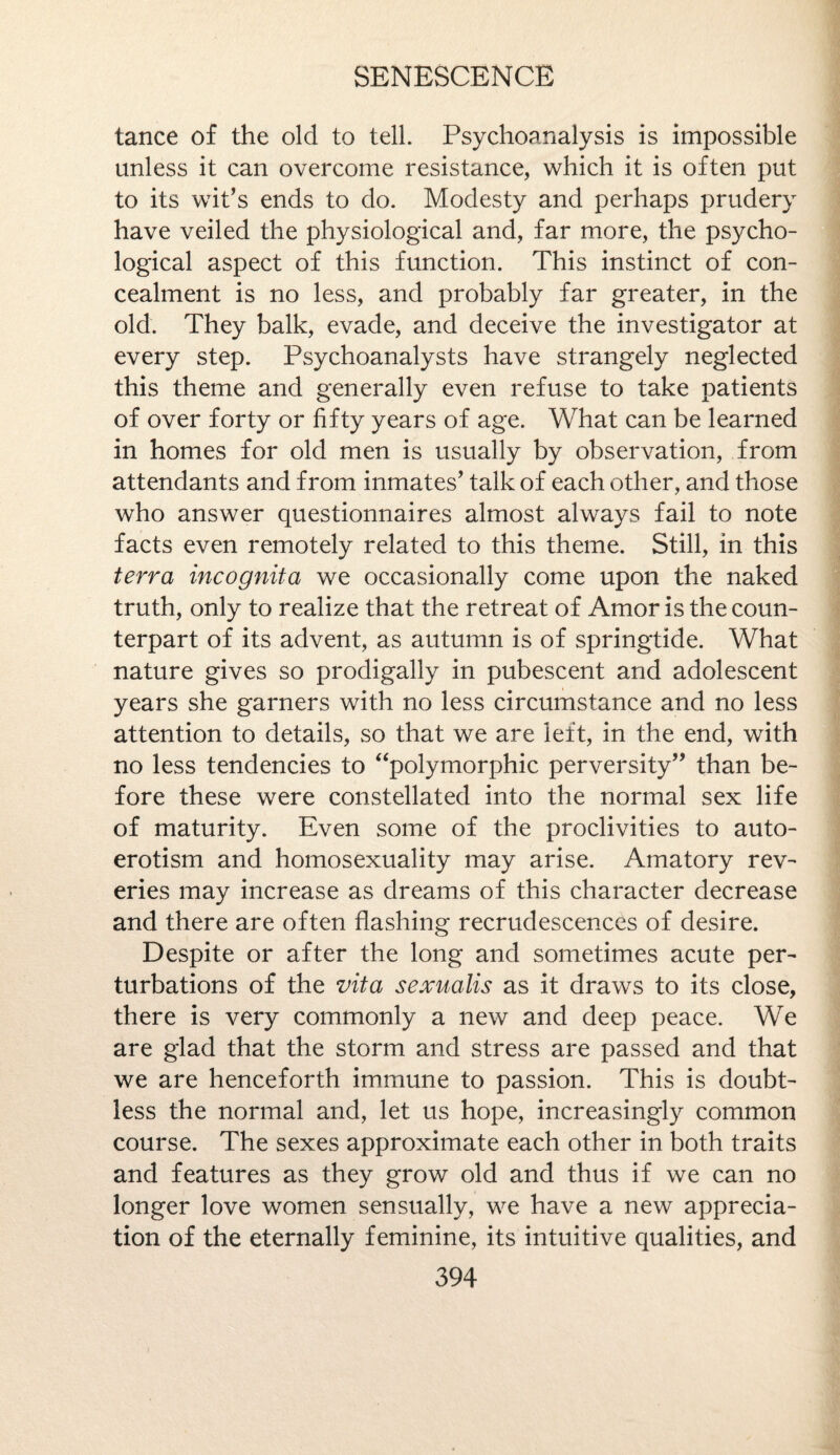 tance of the old to tell. Psychoanalysis is impossible unless it can overcome resistance, which it is often put to its wit’s ends to do. Modesty and perhaps prudery have veiled the physiological and, far more, the psycho¬ logical aspect of this function. This instinct of con¬ cealment is no less, and probably far greater, in the old. They balk, evade, and deceive the investigator at every step. Psychoanalysts have strangely neglected this theme and generally even refuse to take patients of over forty or fifty years of age. What can be learned in homes for old men is usually by observation, from attendants and from inmates’ talk of each other, and those who answer questionnaires almost always fail to note facts even remotely related to this theme. Still, in this terra incognita we occasionally come upon the naked truth, only to realize that the retreat of Amor is the coun¬ terpart of its advent, as autumn is of springtide. What nature gives so prodigally in pubescent and adolescent years she garners with no less circumstance and no less attention to details, so that we are left, in the end, with no less tendencies to “polymorphic perversity” than be¬ fore these were constellated into the normal sex life of maturity. Even some of the proclivities to auto¬ erotism and homosexuality may arise. Amatory rev¬ eries may increase as dreams of this character decrease and there are often flashing recrudescences of desire. Despite or after the long and sometimes acute per¬ turbations of the vita sexualis as it draws to its close, there is very commonly a new and deep peace. We are glad that the storm and stress are passed and that we are henceforth immune to passion. This is doubt¬ less the normal and, let us hope, increasingly common course. The sexes approximate each other in both traits and features as they grow old and thus if we can no longer love women sensually, we have a new apprecia¬ tion of the eternally feminine, its intuitive qualities, and