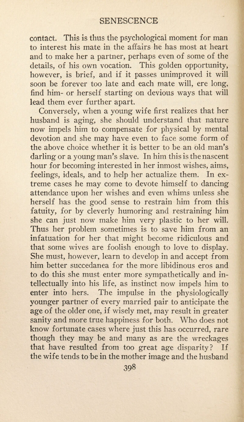 contact. This is thus the psychological moment for man to interest his mate in the affairs he has most at heart and to make her a partner, perhaps even of some of the details, of his own vocation. This golden opportunity, however, is brief, and if it passes unimproved it will soon be forever too late and each mate will, ere long, find him- or herself starting on devious ways that will lead them ever further apart. Conversely, when a young wife first realizes that her husband is aging, she should understand that nature now impels him to compensate for physical by mental devotion and she may have even to face some form of the above choice whether it is better to be an old man’s darling or a young man’s slave. In him this is the nascent hour for becoming interested in her inmost wishes, aims, feelings, ideals, and to help her actualize them. In ex¬ treme cases he may come to devote himself to dancing attendance upon her wishes and even whims unless she herself has the good sense to restrain him from this fatuity, for by cleverly humoring and restraining him she can just now make him very plastic to her will. Thus her problem sometimes is to save him from an infatuation for her that might become ridiculous and that some wives are foolish enough to love to display. She must, however, learn to develop in and accept from him better succedanea for the more libidinous eros and to do this she must enter more sympathetically and in¬ tellectually into his life, as instinct now impels him to enter into hers. The impulse in the physiologically younger partner of every married pair to anticipate the age of the older one, if wisely met, may result in greater sanity and more true happiness for both. Who does not know fortunate cases where just this has occurred, rare though they may be and many as are the wreckages that have resulted from too great age disparity? If the wife tends to be in the mother image and the husband