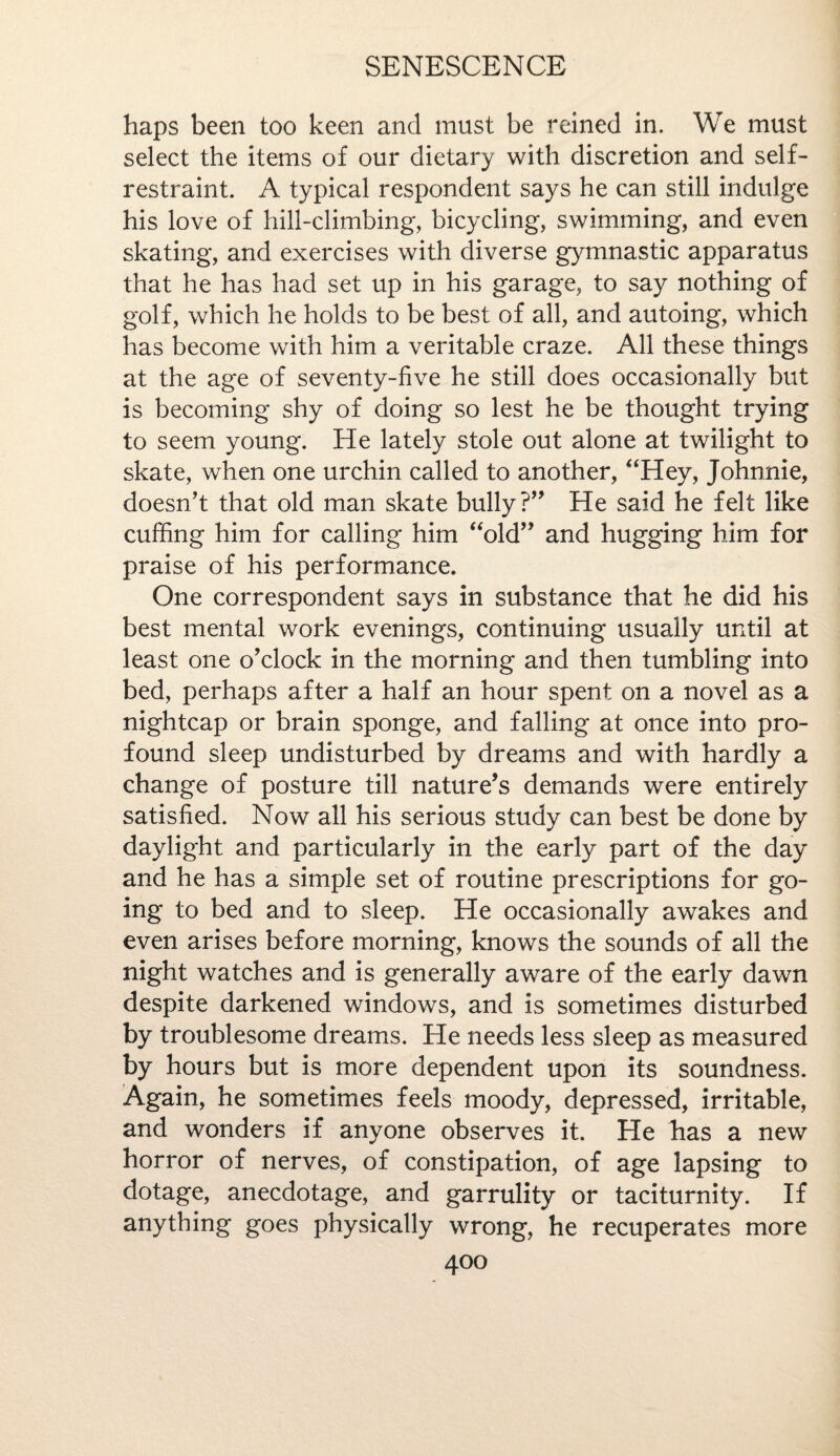 haps been too keen and must be reined in. We must select the items of our dietary with discretion and self- restraint. A typical respondent says he can still indulge his love of hill-climbing, bicycling, swimming, and even skating, and exercises with diverse gymnastic apparatus that he has had set up in his garage, to say nothing of golf, which he holds to be best of all, and autoing, which has become with him a veritable craze. All these things at the age of seventy-five he still does occasionally but is becoming shy of doing so lest he be thought trying to seem young. He lately stole out alone at twilight to skate, when one urchin called to another, “Hey, Johnnie, doesn’t that old man skate bully?” He said he felt like cuffing him for calling him “old” and hugging him for praise of his performance. One correspondent says in substance that he did his best mental work evenings, continuing usually until at least one o’clock in the morning and then tumbling into bed, perhaps after a half an hour spent on a novel as a nightcap or brain sponge, and falling at once into pro¬ found sleep undisturbed by dreams and with hardly a change of posture till nature’s demands were entirely satisfied. Now all his serious study can best be done by daylight and particularly in the early part of the day and he has a simple set of routine prescriptions for go¬ ing to bed and to sleep. He occasionally awakes and even arises before morning, knows the sounds of all the night watches and is generally aware of the early dawn despite darkened windows, and is sometimes disturbed by troublesome dreams. He needs less sleep as measured by hours but is more dependent upon its soundness. Again, he sometimes feels moody, depressed, irritable, and wonders if anyone observes it. He has a new horror of nerves, of constipation, of age lapsing to dotage, anecdotage, and garrulity or taciturnity. If anything goes physically wrong, he recuperates more