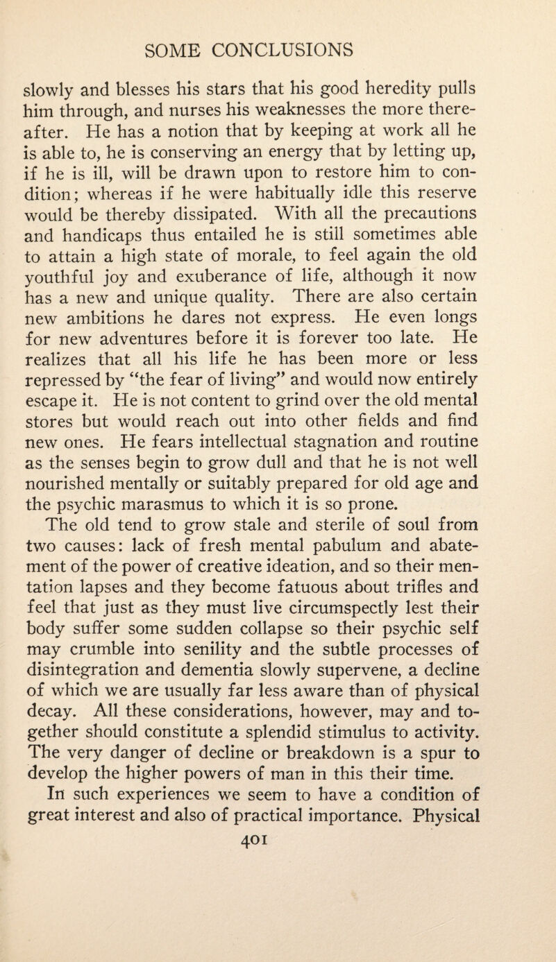 slowly and blesses his stars that his good heredity pulls him through, and nurses his weaknesses the more there¬ after. He has a notion that by keeping at work all he is able to, he is conserving an energy that by letting up, if he is ill, will be drawn upon to restore him to con¬ dition; whereas if he were habitually idle this reserve would be thereby dissipated. With all the precautions and handicaps thus entailed he is still sometimes able to attain a high state of morale, to feel again the old youthful joy and exuberance of life, although it now has a new and unique quality. There are also certain new ambitions he dares not express. He even longs for new adventures before it is forever too late. He realizes that all his life he has been more or less repressed by “the fear of living” and would now entirely escape it. He is not content to grind over the old mental stores but would reach out into other fields and find new ones. He fears intellectual stagnation and routine as the senses begin to grow dull and that he is not well nourished mentally or suitably prepared for old age and the psychic marasmus to which it is so prone. The old tend to grow stale and sterile of soul from two causes: lack of fresh mental pabulum and abate¬ ment of the power of creative ideation, and so their men¬ tation lapses and they become fatuous about trifles and feel that just as they must live circumspectly lest their body suffer some sudden collapse so their psychic self may crumble into senility and the subtle processes of disintegration and dementia slowly supervene, a decline of which we are usually far less aware than of physical decay. All these considerations, however, may and to¬ gether should constitute a splendid stimulus to activity. The very danger of decline or breakdown is a spur to develop the higher powers of man in this their time. In such experiences we seem to have a condition of great interest and also of practical importance. Physical