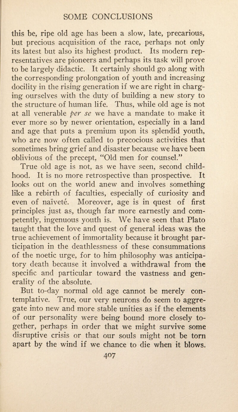 this be, ripe old age has been a slow, late, precarious, but precious acquisition of the race, perhaps not only its latest but also its highest product. Its modern rep¬ resentatives are pioneers and perhaps its task will prove to be largely didactic. It certainly should go along with the corresponding prolongation of youth and increasing docility in the rising generation if we are right in charg¬ ing ourselves with the duty of building a new story to the structure of human life. Thus, while old age is not at all venerable per se we have a mandate to make it ever more so by newer orientation, especially in a land and age that puts a premium upon its splendid youth, who are now often called to precocious activities that sometimes bring grief and disaster because we have been oblivious of the precept, “Old men for counsel.” True old age is not, as we have seen, second child¬ hood. It is no more retrospective than prospective. It looks out on the world anew and involves something like a rebirth of faculties, especially of curiosity and even of naivete. Moreover, age is in quest of first principles just as, though far more earnestly and com¬ petently, ingenuous youth is. We have seen that Plato taught that the love and quest of general ideas was the true achievement of immortality because it brought par¬ ticipation in the deathiessness of these consummations of the noetic urge, for to him philosophy was anticipa¬ tory death because it involved a withdrawal from the specific and particular toward the vastness and gen¬ erality of the absolute. But to-day normal old age cannot be merely con¬ templative. True, our very neurons do seem to aggre¬ gate into new and more stable unities as if the elements of our personality were being bound more closely to¬ gether, perhaps in order that we might survive some disruptive crisis or that our souls might not be torn apart by the wind if we chance to die when it blows.