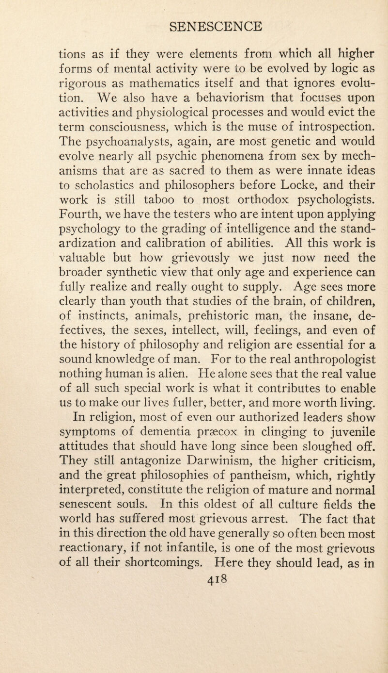 tions as if they were elements from which all higher forms of mental activity were to be evolved by logic as rigorous as mathematics itself and that ignores evolu¬ tion. We also have a behaviorism that focuses upon activities and physiological processes and would evict the term consciousness, which is the muse of introspection. The psychoanalysts, again, are most genetic and would evolve nearly all psychic phenomena from sex by mech¬ anisms that are as sacred to them as were innate ideas to scholastics and philosophers before Locke, and their work is still taboo to most orthodox psychologists. Fourth, we have the testers who are intent upon applying psychology to the grading of intelligence and the stand¬ ardization and calibration of abilities. All this work is valuable but how grievously we just now need the broader synthetic view that only age and experience can fully realize and really ought to supply. Age sees more clearly than youth that studies of the brain, of children, of instincts, animals, prehistoric man, the insane, de¬ fectives, the sexes, intellect, will, feelings, and even of the history of philosophy and religion are essential for a sound knowledge of man. For to the real anthropologist nothing human is alien. He alone sees that the real value of all such special work is what it contributes to enable us to make our lives fuller, better, and more worth living. In religion, most of even our authorized leaders show symptoms of dementia prsecox in clinging to juvenile attitudes that should have long since been sloughed off. They still antagonize Darwinism, the higher criticism, and the great philosophies of pantheism, which, rightly interpreted, constitute the religion of mature and normal senescent souls. In this oldest of all culture fields the world has suffered most grievous arrest. The fact that in this direction the old have generally so often been most reactionary, if not infantile, is one of the most grievous of all their shortcomings. Here they should lead, as in