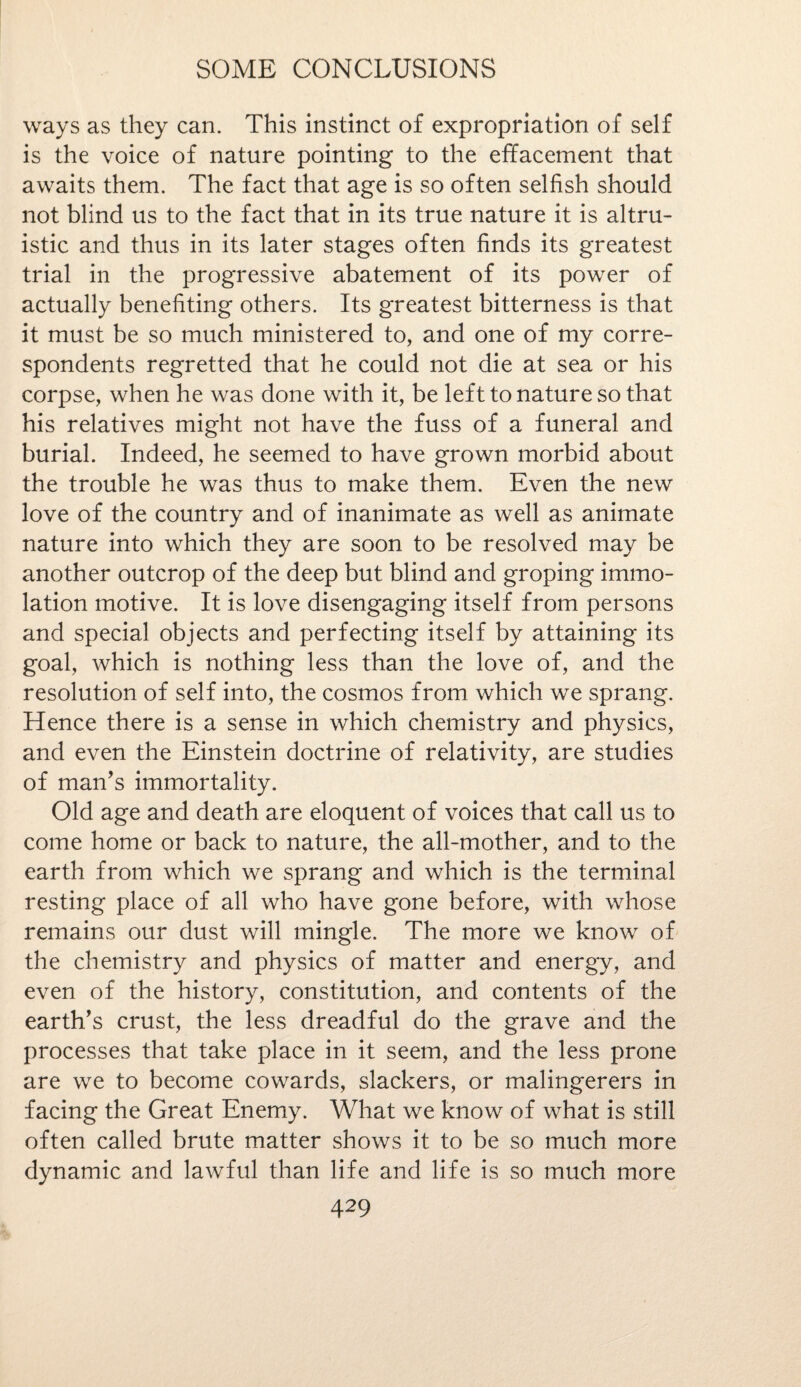 ways as they can. This instinct of expropriation of self is the voice of nature pointing to the effacement that awaits them. The fact that age is so often selfish should not blind us to the fact that in its true nature it is altru¬ istic and thus in its later stages often finds its greatest trial in the progressive abatement of its power of actually benefiting others. Its greatest bitterness is that it must be so much ministered to, and one of my corre¬ spondents regretted that he could not die at sea or his corpse, when he was done with it, be left to nature so that his relatives might not have the fuss of a funeral and burial. Indeed, he seemed to have grown morbid about the trouble he was thus to make them. Even the new love of the country and of inanimate as well as animate nature into which they are soon to be resolved may be another outcrop of the deep but blind and groping immo¬ lation motive. It is love disengaging itself from persons and special objects and perfecting itself by attaining its goal, which is nothing less than the love of, and the resolution of self into, the cosmos from which we sprang. Hence there is a sense in which chemistry and physics, and even the Einstein doctrine of relativity, are studies of man’s immortality. Old age and death are eloquent of voices that call us to come home or back to nature, the all-mother, and to the earth from which we sprang and which is the terminal resting place of all who have gone before, with whose remains our dust will mingle. The more we know of the chemistry and physics of matter and energy, and even of the history, constitution, and contents of the earth’s crust, the less dreadful do the grave and the processes that take place in it seem, and the less prone are we to become cowards, slackers, or malingerers in facing the Great Enemy. What we know of what is still often called brute matter shows it to be so much more dynamic and lawful than life and life is so much more