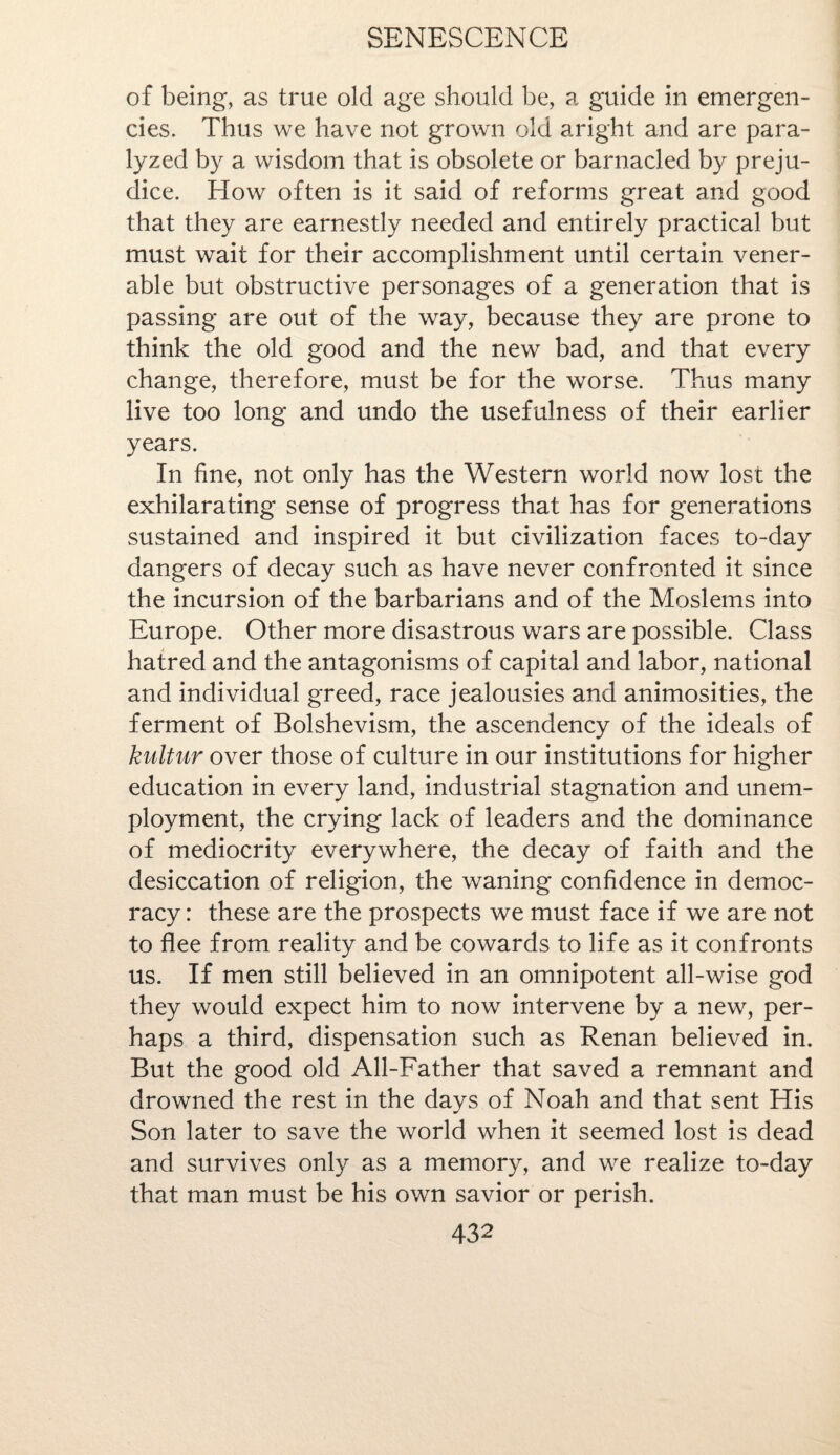 of being, as true old age should be, a guide in emergen¬ cies. Thus we have not grown old aright and are para¬ lyzed by a wisdom that is obsolete or barnacled by preju¬ dice. How often is it said of reforms great and good that they are earnestly needed and entirely practical but must wait for their accomplishment until certain vener¬ able but obstructive personages of a generation that is passing are out of the way, because they are prone to think the old good and the new bad, and that every change, therefore, must be for the worse. Thus many live too long and undo the usefulness of their earlier years. In fine, not only has the Western world now lost the exhilarating sense of progress that has for generations sustained and inspired it but civilization faces to-day dangers of decay such as have never confronted it since the incursion of the barbarians and of the Moslems into Europe. Other more disastrous wars are possible. Class hatred and the antagonisms of capital and labor, national and individual greed, race jealousies and animosities, the ferment of Bolshevism, the ascendency of the ideals of kultur over those of culture in our institutions for higher education in every land, industrial stagnation and unem¬ ployment, the crying lack of leaders and the dominance of mediocrity everywhere, the decay of faith and the desiccation of religion, the waning confidence in democ¬ racy : these are the prospects we must face if we are not to flee from reality and be cowards to life as it confronts us. If men still believed in an omnipotent all-wise god they would expect him to now intervene by a new, per¬ haps a third, dispensation such as Renan believed in. But the good old All-Father that saved a remnant and drowned the rest in the days of Noah and that sent His Son later to save the world when it seemed lost is dead and survives only as a memory, and we realize to-day that man must be his own savior or perish.