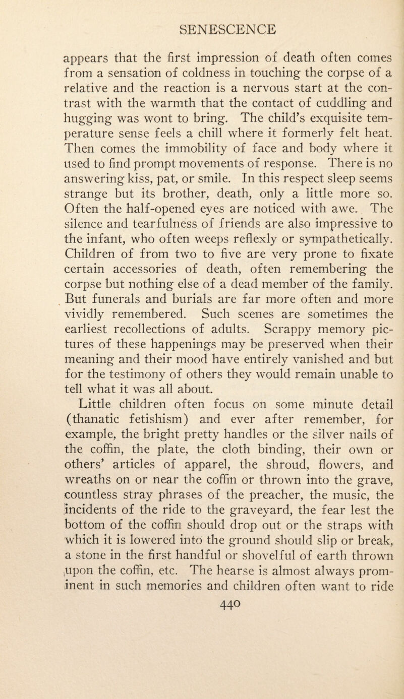 appears that the first impression of death often comes from a sensation of coldness in touching the corpse of a relative and the reaction is a nervous start at the con¬ trast with the warmth that the contact of cuddling and hugging was wont to bring. The child’s exquisite tem¬ perature sense feels a chill where it formerly felt heat. Then comes the immobility of face and body where it used to find prompt movements of response. There is no answering kiss, pat, or smile. In this respect sleep seems strange but its brother, death, only a little more so. Often the half-opened eyes are noticed with awe. The silence and tearfulness of friends are also impressive to the infant, who often weeps reflexly or sympathetically. Children of from two to five are very prone to fixate certain accessories of death, often remembering the corpse but nothing else of a dead member of the family. But funerals and burials are far more often and more vividly remembered. Such scenes are sometimes the earliest recollections of adults. Scrappy memory pic¬ tures of these happenings may be preserved when their meaning and their mood have entirely vanished and but for the testimony of others they would remain unable to tell what it was all about. Little children often focus on some minute detail (thanatic fetishism) and ever after remember, for example, the bright pretty handles or the silver nails of the coffin, the plate, the cloth binding, their own or others’ articles of apparel, the shroud, flowers, and wreaths on or near the coffin or thrown into the grave, countless stray phrases of the preacher, the music, the incidents of the ride to the graveyard, the fear lest the bottom of the coffin should drop out or the straps with which it is lowered into the ground should slip or break, a stone in the first handful or shovelful of earth thrown /upon the coffin, etc. The hearse is almost always prom¬ inent in such memories and children often want to ride