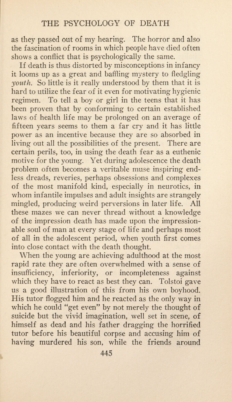 as they passed out of my hearing. The horror and also the fascination of rooms in which people have died often shows a conflict that is psychologically the same. If death is thus distorted by misconceptions in infancy it looms up as a great and baffling mystery to fledgling youth. So little is it really understood by them that it is hard to utilize the fear of it even for motivating hygienic regimen. To tell a boy or girl in the teens that it has been proven that by conforming to certain established laws of health life may be prolonged on an average of fifteen years seems to them a far cry and it has little power as an incentive because they are so absorbed in living out all the possibilities of the present. There are certain perils, too, in using the death fear as a euthenic motive for the young. Yet during adolescence the death problem often becomes a veritable muse inspiring end¬ less dreads, reveries, perhaps obsessions and complexes of the most manifold kind, especially in neurotics, in whom infantile impulses and adult insights are strangely mingled, producing weird perversions in later life. All these mazes we can never thread without a knowledge of the impression death has made upon the impression¬ able soul of man at every stage of life and perhaps most of all in the adolescent period, when youth first comes into close contact with the death thought. When the young are achieving adulthood at the most rapid rate they are often overwhelmed with a sense of insufficiency, inferiority, or incompleteness against which they have to react as best they can. Tolstoi gave us a good illustration of this from his own boyhood. His tutor flogged him and he reacted as the only way in which he could “get even” by not merely the thought of suicide but the vivid imagination, well set in scene, of himself as dead and his father dragging the horrified tutor before his beautiful corpse and accusing him of having murdered his son, while the friends around