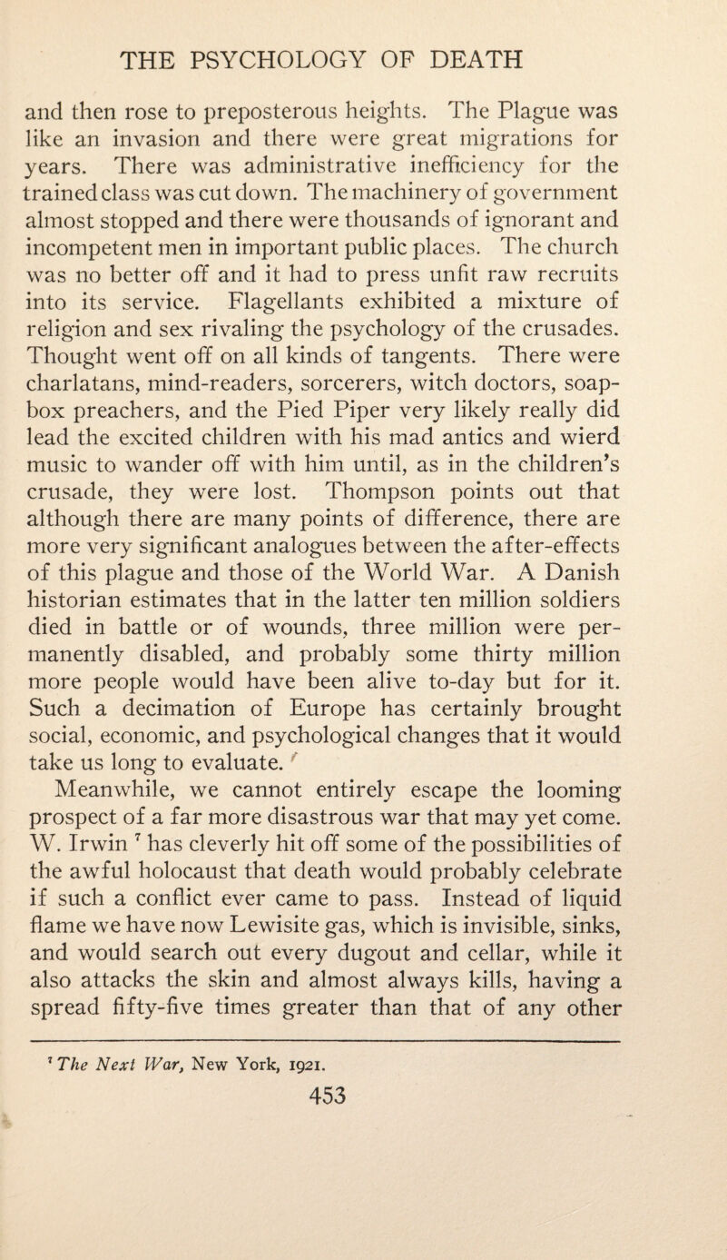 and then rose to preposterous heights. The Plague was like an invasion and there were great migrations for years. There was administrative inefficiency for the trained class was cut down. The machinery of government almost stopped and there were thousands of ignorant and incompetent men in important public places. The church was no better off and it had to press unlit raw recruits into its service. Flagellants exhibited a mixture of religion and sex rivaling the psychology of the crusades. Thought went off on all kinds of tangents. There were charlatans, mind-readers, sorcerers, witch doctors, soap¬ box preachers, and the Pied Piper very likely really did lead the excited children with his mad antics and wierd music to wander off with him until, as in the children’s crusade, they were lost. Thompson points out that although there are many points of difference, there are more very significant analogues between the after-effects of this plague and those of the World War. A Danish historian estimates that in the latter ten million soldiers died in battle or of wounds, three million were per¬ manently disabled, and probably some thirty million more people would have been alive to-day but for it. Such a decimation of Europe has certainly brought social, economic, and psychological changes that it would take us long to evaluate. Meanwhile, we cannot entirely escape the looming prospect of a far more disastrous war that may yet come. W. Irwin 7 has cleverly hit off some of the possibilities of the awful holocaust that death would probably celebrate if such a conflict ever came to pass. Instead of liquid flame we have now Lewisite gas, which is invisible, sinks, and would search out every dugout and cellar, while it also attacks the skin and almost always kills, having a spread fifty-five times greater than that of any other 7 The Next War, New York, 1921.