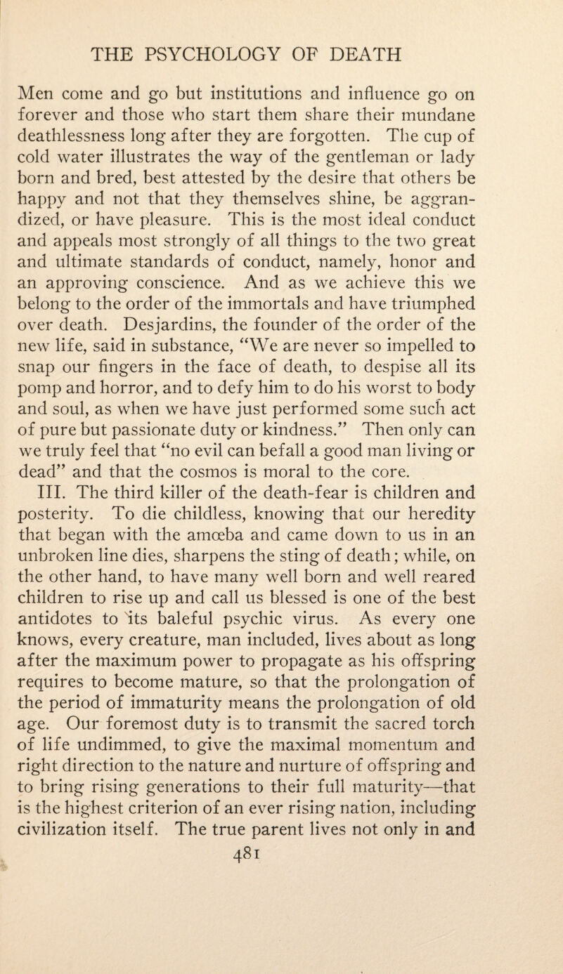 Men come and go but institutions and influence go on forever and those who start them share their mundane deathlessness long after they are forgotten. The cup of cold water illustrates the way of the gentleman or lady born and bred, best attested by the desire that others be happy and not that they themselves shine, be aggran¬ dized, or have pleasure. This is the most ideal conduct and appeals most strongly of all things to the two great and ultimate standards of conduct, namely, honor and an approving conscience. And as we achieve this we belong to the order of the immortals and have triumphed over death. Desjardins, the founder of the order of the new life, said in substance, “We are never so impelled to snap our fingers in the face of death, to despise all its pomp and horror, and to defy him to do his worst to body and soul, as when we have just performed some such act of pure but passionate duty or kindness/' Then only can we truly feel that “no evil can befall a good man living or dead and that the cosmos is moral to the core. III. The third killer of the death-fear is children and posterity. To die childless, knowing that our heredity that began with the amoeba and came down to us in an unbroken line dies, sharpens the sting of death; while, on the other hand, to have many well born and well reared children to rise up and call us blessed is one of the best antidotes to its baleful psychic virus. As every one knows, every creature, man included, lives about as long after the maximum power to propagate as his offspring requires to become mature, so that the prolongation of the period of immaturity means the prolongation of old age. Our foremost duty is to transmit the sacred torch of life undimmed, to give the maximal momentum and right direction to the nature and nurture of offspring and to bring rising generations to their full maturity—that is the highest criterion of an ever rising nation, including civilization itself. The true parent lives not only in and