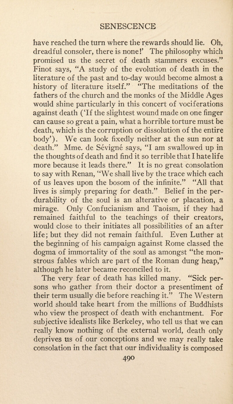 have reached the turn where the rewards should lie. Oh, dreadful consoler, there is none!’ The philosophy which promised us the secret of death stammers excuses.” Finot says, “A study of the evolution of death in the literature of the past and to-day would become almost a history of literature itself.” “The meditations of the fathers of the church and the monks of the Middle Ages would shine particularly in this concert of vociferations against death (Tf the slightest wound made on one finger can cause so great a pain, what a horrible torture must be death, which is the corruption or dissolution of the entire body’). We can look fixedly neither at the sun nor at death.” Mme. de Sevigne says, “I am swallowed up in the thoughts of death and find it so terrible that I hate life more because it leads there.” It is no great consolation to say with Renan, “We shall live by the trace which each of us leaves upon the bosom of the infinite.” “All that lives is simply preparing for death.” Belief in the per- durability of the soul is an alterative or placation, a mirage. Only Confucianism and Taoism, if they had remained faithful to the teachings of their creators, would close to their initiates all possibilities of an after life; but they did not remain faithful. Even Luther at the beginning of his campaign against Rome classed the dogma of immortality of the soul as amongst “the mon¬ strous fables which are part of the Roman dung heap,” although he later became reconciled to it. The very fear of death has killed many. “Sick per¬ sons who gather from their doctor a presentiment of their term usually die before reaching it.” The Western world should take heart from the millions of Buddhists who view the prospect of death with enchantment. For subjective idealists like Berkeley, who tell us that we can really know nothing of the external world, death only deprives us of our conceptions and we may really take consolation in the fact that our individuality is composed