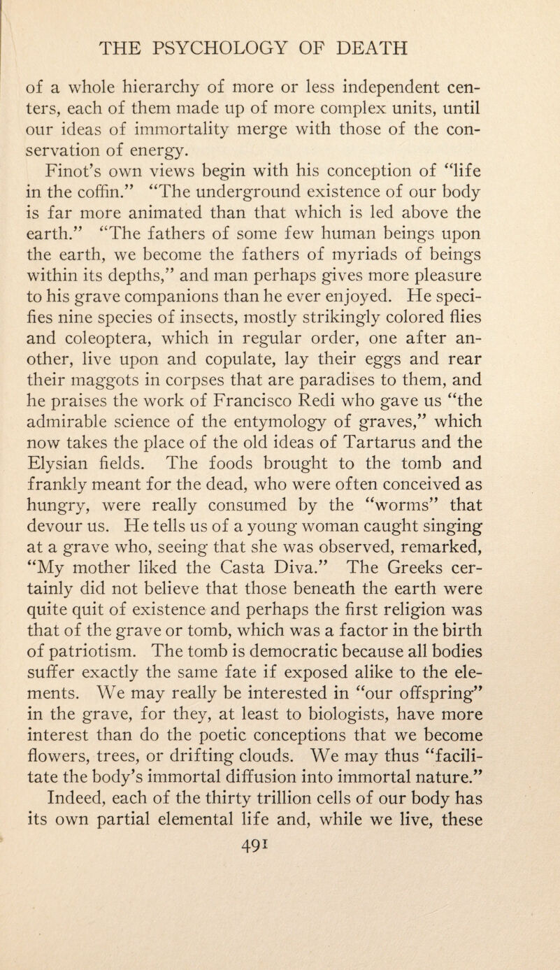 of a whole hierarchy of more or less independent cen¬ ters, each of them made up of more complex units, until our ideas of immortality merge with those of the con¬ servation of energy. Finot’s own views begin with his conception of “life in the coffin.” “The underground existence of our body is far more animated than that which is led above the earth.” “The fathers of some few human beings upon the earth, we become the fathers of myriads of beings within its depths,” and man perhaps gives more pleasure to his grave companions than he ever enjoyed. He speci¬ fies nine species of insects, mostly strikingly colored flies and coleoptera, which in regular order, one after an¬ other, live upon and copulate, lay their eggs and rear their maggots in corpses that are paradises to them, and he praises the work of Francisco Redi who gave us “the admirable science of the entymology of graves,” which now takes the place of the old ideas of Tartarus and the Elysian fields. The foods brought to the tomb and frankly meant for the dead, who were often conceived as hungry, were really consumed by the “worms” that devour us. He tells us of a young woman caught singing at a grave who, seeing that she was observed, remarked, “My mother liked the Casta Diva.” The Greeks cer¬ tainly did not believe that those beneath the earth were quite quit of existence and perhaps the first religion was that of the grave or tomb, which was a factor in the birth of patriotism. The tomb is democratic because all bodies suffer exactly the same fate if exposed alike to the ele¬ ments. We may really be interested in “our offspring” in the grave, for they, at least to biologists, have more interest than do the poetic conceptions that we become flowers, trees, or drifting clouds. We may thus “facili¬ tate the body's immortal diffusion into immortal nature.” Indeed, each of the thirty trillion cells of our body has its own partial elemental life and, while we live, these