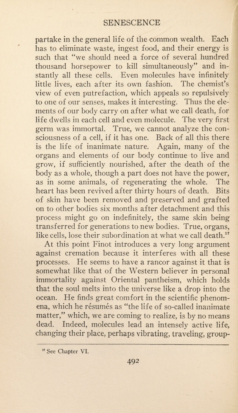 partake in the general life of the common wealth. Each has to eliminate waste, ingest food, and their energy is such that we should need a force of several hundred thousand horsepower to kill simultaneously” and in¬ stantly all these cells. Even molecules have infinitely little lives, each after its own fashion. The chemist's view of even putrefaction, which appeals so repulsively to one of our senses, makes it interesting. Thus the ele¬ ments of our body carry on after what we call death, for life dwells in each cell and even molecule. The very first germ was immortal. True, we cannot analyze the con¬ sciousness of a cell, if it has one. Back of all this there is the life of inanimate nature. Again, many of the organs and elements of our body continue to live and grow, if sufficiently nourished, after the death of the body as a whole, though a part does not have the power, as in some animals, of regenerating the whole. The heart has been revived after thirty hours of death. Bits of skin have been removed and preserved and grafted on to other bodies six months after detachment and this process might go on indefinitely, the same skin being transferred for generations to new bodies. True, organs, like cells, lose their subordination at what we call death.17 At this point Finot introduces a very long argument against cremation because it interferes with all these processes. He seems to have a rancor against it that is somewhat like that of the Western believer in personal immortality against Oriental pantheism, which holds that the soul melts into the universe like a drop into the ocean. He finds great comfort in the scientific phenom¬ ena, which he resumes as the life of so-called inanimate matter,” which, we are coming to realize, is by no means dead. Indeed, molecules lead an intensely active life, changing their place, perhaps vibrating, traveling, group- 1T See Chapter VI.