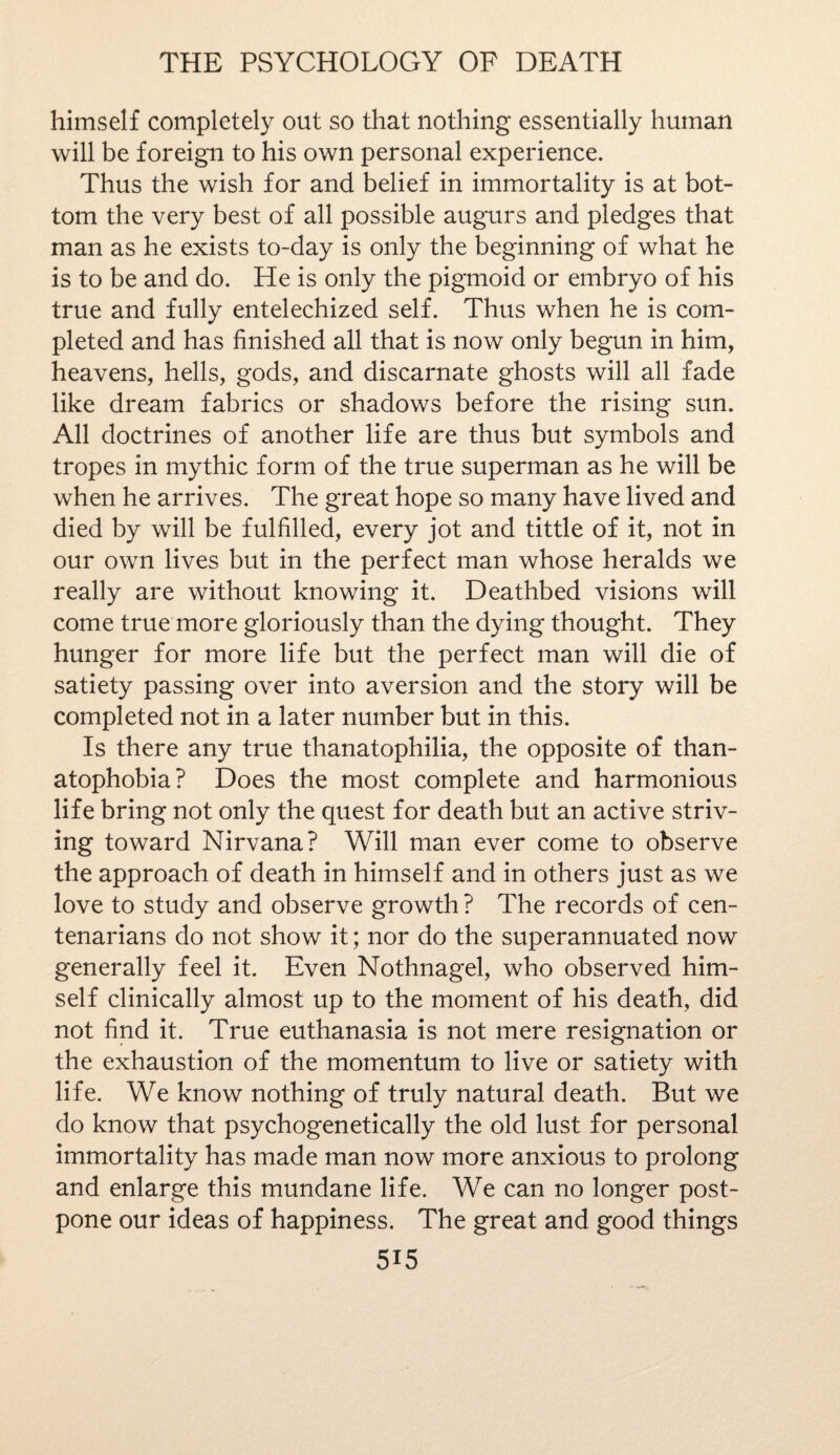 himself completely out so that nothing essentially human will be foreign to his own personal experience. Thus the wish for and belief in immortality is at bot¬ tom the very best of all possible augurs and pledges that man as he exists to-day is only the beginning of what he is to be and do. He is only the pigmoid or embryo of his true and fully entelechized self. Thus when he is com¬ pleted and has finished all that is now only begun in him, heavens, hells, gods, and discarnate ghosts will all fade like dream fabrics or shadows before the rising sun. All doctrines of another life are thus but symbols and tropes in mythic form of the true superman as he will be when he arrives. The great hope so many have lived and died by will be fulfilled, every jot and tittle of it, not in our own lives but in the perfect man whose heralds we really are without knowing it. Deathbed visions will come true more gloriously than the dying thought. They hunger for more life but the perfect man will die of satiety passing over into aversion and the story will be completed not in a later number but in this. Is there any true thanatophilia, the opposite of than¬ atophobia? Does the most complete and harmonious life bring not only the quest for death but an active striv¬ ing toward Nirvana? Will man ever come to observe the approach of death in himself and in others just as we love to study and observe growth ? The records of cen¬ tenarians do not show it; nor do the superannuated now generally feel it. Even Nothnagel, who observed him¬ self clinically almost up to the moment of his death, did not find it. True euthanasia is not mere resignation or the exhaustion of the momentum to live or satiety with life. We know nothing of truly natural death. But we do know that psychogenetically the old lust for personal immortality has made man now more anxious to prolong and enlarge this mundane life. We can no longer post¬ pone our ideas of happiness. The great and good things