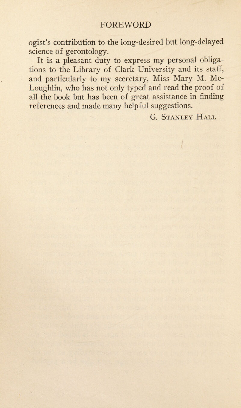 FOREWORD ogist’s contribution to the long-desired but long-delayed science of gerontology. It is a pleasant duty to express my personal obliga¬ tions to the Library of Clark University and its staff, and particularly to my secretary, Miss Mary M. Mc- Loughlin, who has not only typed and read the proof of all the book but has been of great assistance in finding references and made many helpful suggestions.