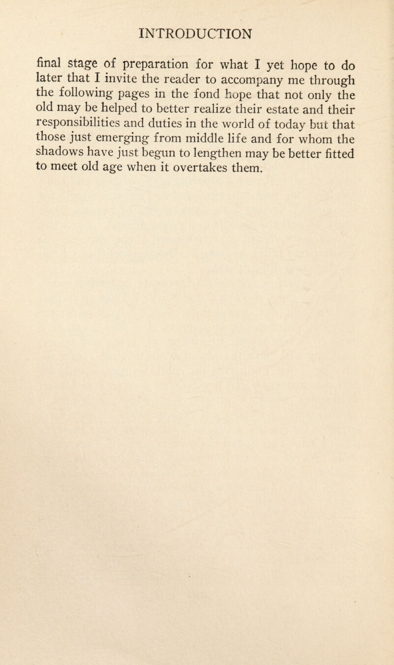 final stage of preparation for what I yet hope to do later that I invite the reader to accompany me through the following pages in the fond hope that not only the old may be helped to better realize their estate and their responsibilities and duties in the world of today but that those just emerging from middle life and for whom the shadows have just begun to lengthen may be better fitted to meet old age when it overtakes them.