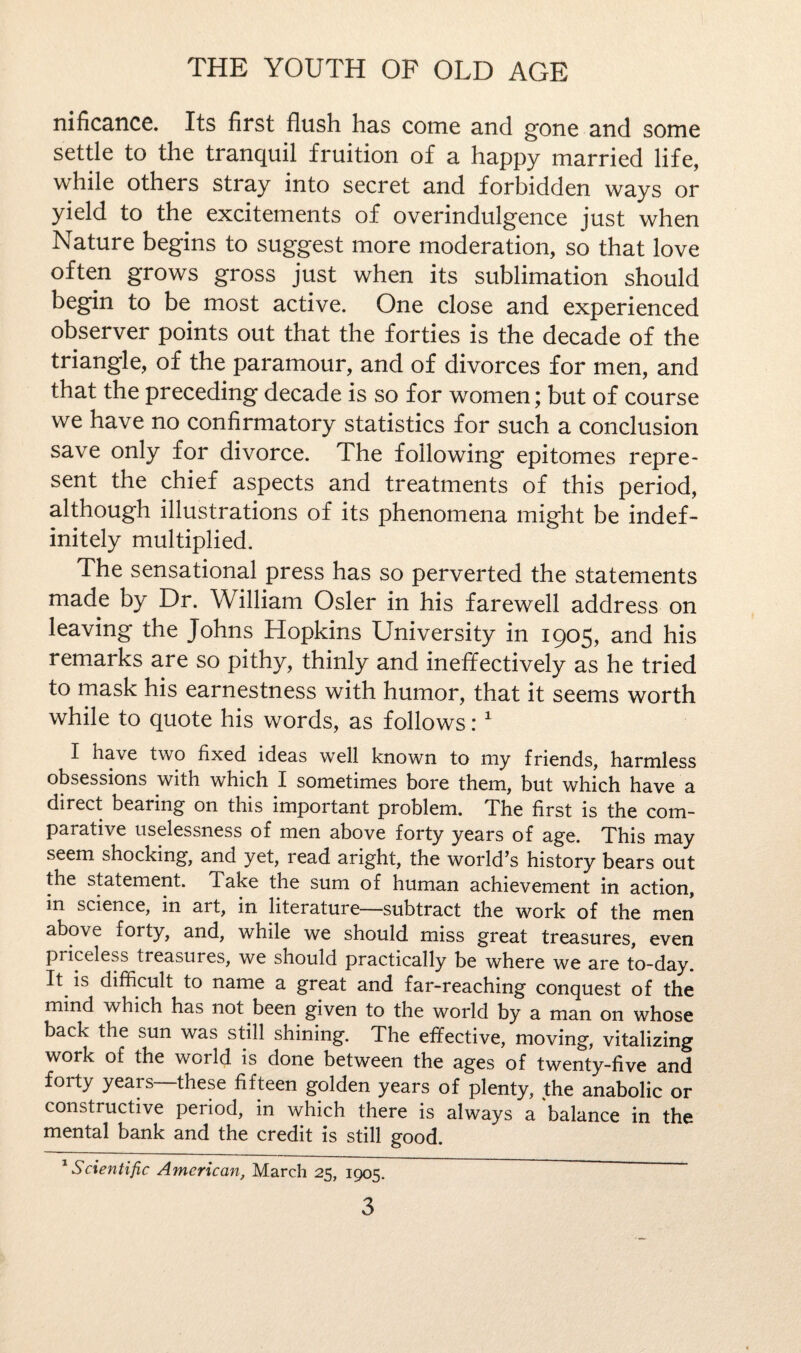 nificance. Its first flush has come and gone and some settle to the tranquil fruition of a happy married life, while others stray into secret and forbidden ways or yield to the excitements of overindulgence just when Nature begins to suggest more moderation, so that love often grows gross just when its sublimation should begin to be most active. One close and experienced observer points out that the forties is the decade of the triangle, of the paramour, and of divorces for men, and that the preceding decade is so for women; but of course we have no confirmatory statistics for such a conclusion save only for divorce. The following epitomes repre¬ sent the chief aspects and treatments of this period, although illustrations of its phenomena might be indef¬ initely multiplied. The sensational press has so perverted the statements made by Dr. William Osier in his farewell address on leaving the Johns Hopkins University in 1905, and his remarks are so pithy, thinly and ineffectively as he tried to mask his earnestness with humor, that it seems worth while to quote his words, as follows:1 I ha\e two fixed ideas well known to my friends, harmless obsessions with which I sometimes bore them, but which have a direct bearing on this important problem. The first is the com¬ parative uselessness of men above forty years of age. This may seem shocking, and yet, read aright, the world’s history bears out the statement. Take the sum of human achievement in action, in science, in art, in literature—subtract the work of the men above forty, and, while we should miss great treasures, even priceless treasures, we should practically be where we are to-day. It is difficult to name a great and far-reaching conquest of the mind which has not been given to the world by a man on whose back the sun was still shining. The effective, moving, vitalizing work of the world is done between the ages of twenty-five and forty years—these fifteen golden years of plenty, the anabolic or constructive period, in which there is always a balance in the mental bank and the credit is still good. 1 Scientific American, March 25, 1905.
