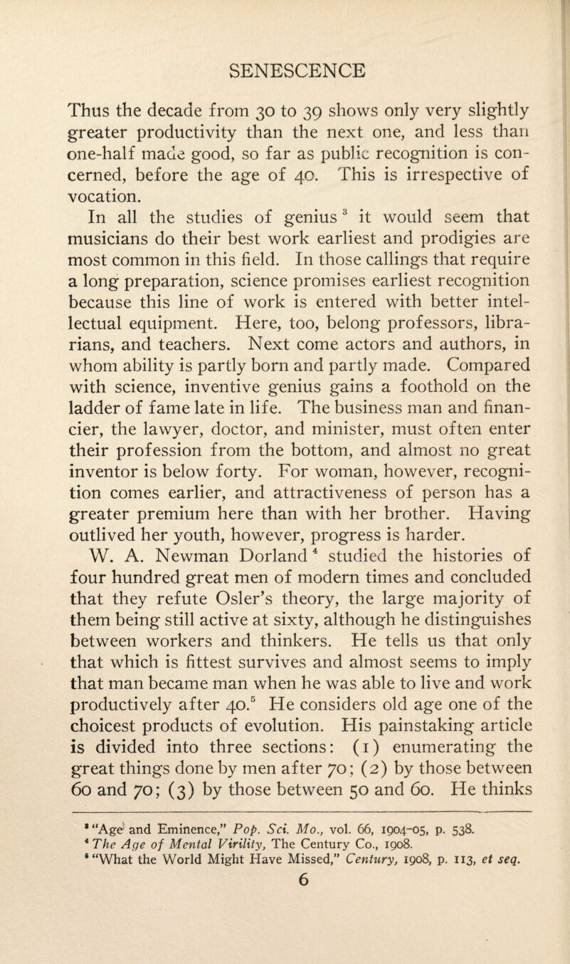Thus the decade from 30 to 39 shows only very slightly greater productivity than the next one, and less than one-half made good, so far as public recognition is con¬ cerned, before the age of 40. This is irrespective of vocation. In all the studies of genius3 it would seem that musicians do their best work earliest and prodigies are most common in this field. In those callings that require a long preparation, science promises earliest recognition because this line of work is entered with better intel¬ lectual equipment. Here, too, belong professors, libra¬ rians, and teachers. Next come actors and authors, in whom ability is partly born and partty made. Compared with science, inventive genius gains a foothold on the ladder of fame late in life. The business man and finan¬ cier, the lawyer, doctor, and minister, must often enter their profession from the bottom, and almost no great inventor is below forty. For woman, however, recogni¬ tion comes earlier, and attractiveness of person has a greater premium here than with her brother. Having outlived her youth, however, progress is harder. W. A. Newman Dorland 4 studied the histories of four hundred great men of modern times and concluded that they refute Osier's theory, the large majority of them being still active at sixty, although he distinguishes between workers and thinkers. He tells us that only that which is fittest survives and almost seems to imply that man became man when he was able to live and work productively after 40.5 He considers old age one of the choicest products of evolution. His painstaking article is divided into three sections: (1) enumerating the great things done by men after 70; (2) by those between 60 and 70; (3) by those between 50 and 60. He thinks *“Age and Eminence,” Pop. Sci. Mo., vol. 66, 1904-05, p. 538. *The Age of Mental Virility, The Century Co., 1908. ‘“What the World Might Have Missed,” Century, 1908, p. 113, et seq.
