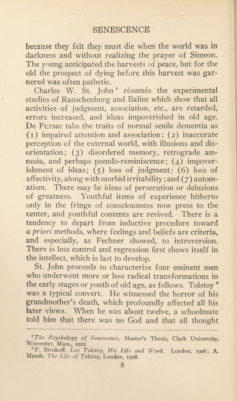 because they felt they must die when the world was in darkness and without realizing the prayer of Simeon. The young anticipated the harvests of peace, but for the old the prospect of dying before this harvest was gar¬ nered was often pathetic. Charles W. St. Johns resumes the experimental studies of Ranschenburg and Balint which show that all activities of judgment, association, etc., are retarded, errors increased, and ideas impoverished in old age. De Fursac tabs the traits of normal senile dementia as (i) impaired attention and association; (2) inaccurate perception of the external world, with illusions and dis¬ orientation; (3) disordered memory, retrograde am¬ nesia, and perhaps pseudo-reminiscence; (4) impover¬ ishment of ideas; (5) loss of judgment; (6) loss of aff ectivity, along with morbid irritability; and (7) autom¬ atism. There may be ideas of persecution or delusions of greatness. Youthful items of experience hitherto only in the fringe of consciousness now press to the center, and youthful contents are revived. There is a tendency to depart from inductive procedure toward a priori methods, where feelings and beliefs are criteria, and especially, as Fechner showed, to introversion. There is less control and regression first shows itself in the intellect, which is last to develop. St. John proceeds to characterize four eminent men who underwent more or less radical transformations in the early stages or youth of old age, as follows. Tolstoy 8 9 was a typical convert. He witnessed the horror of his grandmother’s death, which profoundly affected all his later views. When he was about twelve, a schoolmate told him that there was no God and that all thought 8 The Psychology of Senescence, Master’s Thesis, Clark University, Worcester, Mass., 1912. 9P. Birukoff, Leo Tolstoy, His Life and Work. London, 1906; A. Maude, The Life of Tolstoy, London, 1908.