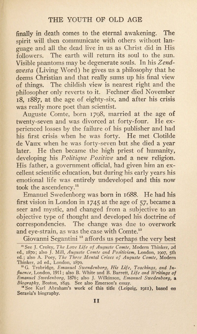 finally in death comes to the eternal awakening. The spirit will then communicate with others without lan¬ guage and all the dead live in us as Christ did in His followers. The earth will return its soul to the sun. Visible puantoms may be degenerate souls. In his Zend- avesta (Living Word) he gives us a philosophy that he deems Christian and that really sums up his final view of things. The childish view is nearest right and the philosopher only reverts to it. Fechner died November 18, 1887, at the age of eighty-six, and after his crisis was really more poet than scientist. Auguste Comte, born 1798, married at the age of twenty-seven and was divorced at forty-four. He ex¬ perienced losses by the failure of his publisher and had his first crisis when he was forty. He met Clotilde de Vaux when he was forty-seven but she died a year later. He then became the high priest of humanity, developing his Politique Positive and a new religion. His father, a government official, had given him an ex¬ cellent scientific education, but during his early years his emotional life was entirely undeveloped and this now took the ascendency.11 Emanuel Swedenborg was born in 1688, He had his first vision in London in 1745 at the age of 57, became a seer and mystic, and changed from a subjective to an objective type of thought and developed his doctrine of correspondencies. The change was due to overwork and eye-strain, as was the case with Comte.12 Giovanni Segantini13 affords us perhaps the very best 11 See J. Croley, The Love Life of Auguste Comte, Modern Thinker, 2d ed., 1870; also J. Mill, Auguste Comte and Positivism, London, 1907, 5th ed.; also A. Poey, The Three Mental Crises of Auguste Comte, Modern Thinker, 2d ed., London, 1870. 13 G. Trobridge, Emanuel Swendenborg, His Life, Teachings, and In¬ fluence, London, 1911; also B. White and B. Barrett, Life and Writings of Emanuel Swedenborg, 1876; also J. Wilkinson, Emanuel Swedenborg, a Biography, Boston, 1849. See also Emerson’s essay. a*See Karl Abraham’s work of this title (Leipzig, 1911), based on Seravia’s biography.