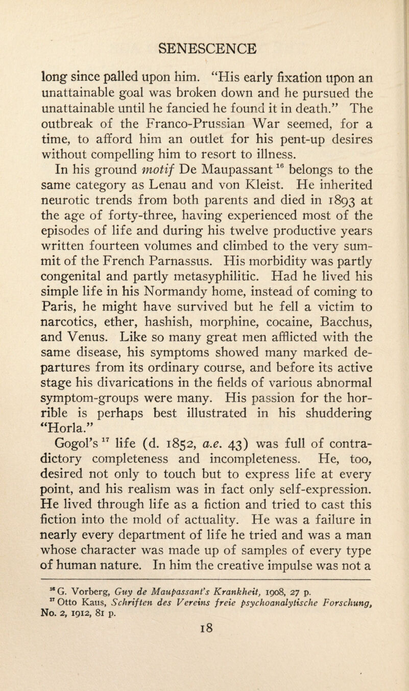 long since palled upon him. “His early fixation upon an unattainable goal was broken down and he pursued the unattainable until he fancied he found it in death.” The outbreak of the Franco-Prussian War seemed, for a time, to afford him an outlet for his pent-up desires without compelling him to resort to illness. In his ground motif De Maupassant16 belongs to the same category as Lenau and von Kleist. He inherited neurotic trends from both parents and died in 1893 the age of forty-three, having experienced most of the episodes of life and during his twelve productive years written fourteen volumes and climbed to the very sum¬ mit of the French Parnassus. His morbidity was partly congenital and partly metasyphilitic. Had he lived his simple life in his Normandy home, instead of coming to Paris, he might have survived but he fell a victim to narcotics, ether, hashish, morphine, cocaine, Bacchus, and Venus. Like so many great men afflicted with the same disease, his symptoms showed many marked de¬ partures from its ordinary course, and before its active stage his divarications in the fields of various abnormal symptom-groups were many. His passion for the hor¬ rible is perhaps best illustrated in his shuddering “Horla.” Gogol’s17 life (d. 1852, a.e. 43) was full of contra¬ dictory completeness and incompleteness. He, too, desired not only to touch but to express life at every point, and his realism was in fact only self-expression. He lived through life as a fiction and tried to cast this fiction into the mold of actuality. He was a failure in nearly every department of life he tried and was a man whose character was made up of samples of every type of human nature. In him the creative impulse was not a 1C G. Vorberg, Guy de Maupassant's Krankheit, 1908, 27 p. 1T Otto Kaus, Schriften des Vereins freie psyckoanalytische Forschung, No. 2, 1912, 81 p.