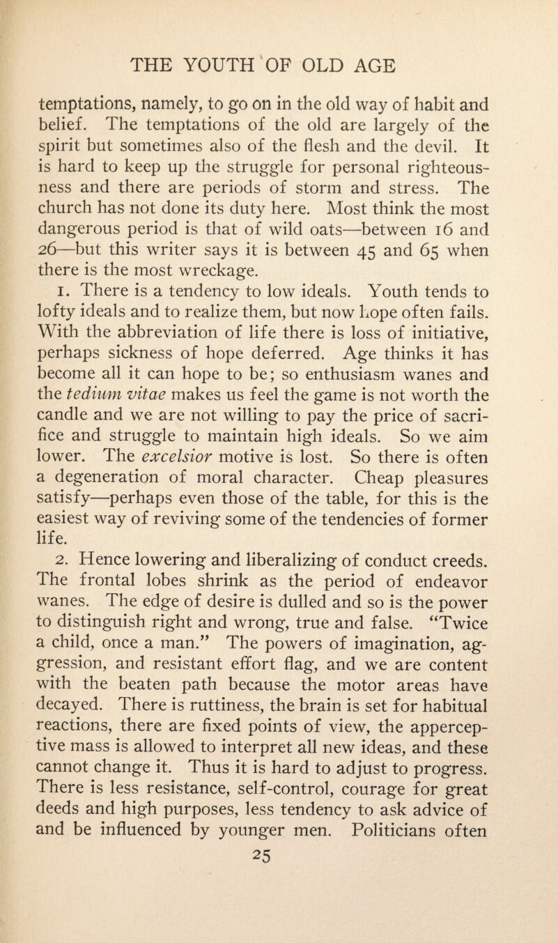 temptations, namely, to go on in the old way of habit and belief. The temptations of the old are largely of the spirit but sometimes also of the flesh and the devil. It is hard to keep up the struggle for personal righteous¬ ness and there are periods of storm and stress. The church has not done its duty here. Most think the most dangerous period is that of wild oats—between 16 and 26—but this writer says it is between 45 and 65 when there is the most wreckage. 1. There is a tendency to low ideals. Youth tends to lofty ideals and to realize them, but now hope often fails. With the abbreviation of life there is loss of initiative, perhaps sickness of hope deferred. Age thinks it has become all it can hope to be; so enthusiasm wanes and the tedium vitae makes us feel the game is not worth the candle and we are not willing to pay the price of sacri¬ fice and struggle to maintain high ideals. So we aim lower. The excelsior motive is lost. So there is often a degeneration of moral character. Cheap pleasures satisfy—perhaps even those of the table, for this is the easiest way of reviving some of the tendencies of former life. 2. Hence lowering and liberalizing of conduct creeds. The frontal lobes shrink as the period of endeavor wanes. The edge of desire is dulled and so is the power to distinguish right and wrong, true and false. ‘Twice a child, once a man.” The powers of imagination, ag¬ gression, and resistant effort flag, and we are content with the beaten path because the motor areas have decayed. There is ruttiness, the brain is set for habitual reactions, there are fixed points of view, the appercep¬ tive mass is allowed to interpret all new ideas, and these cannot change it. Thus it is hard to adjust to progress. There is less resistance, self-control, courage for great deeds and high purposes, less tendency to ask advice of and be influenced by younger men. Politicians often