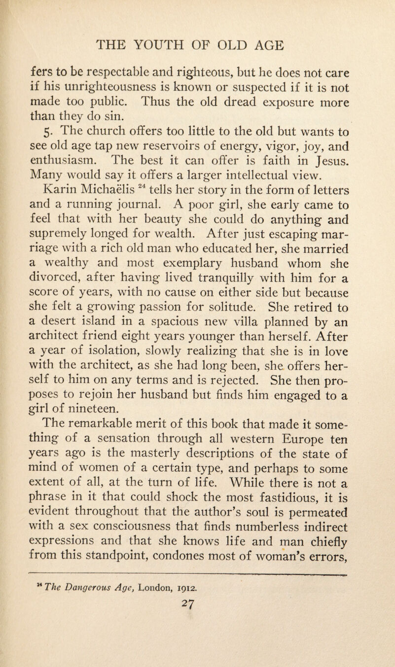 fers to be respectable and righteous, but he does not care if his unrighteousness is known or suspected if it is not made too public. Thus the old dread exposure more than they do sin. 5. The church offers too little to the old but wants to see old age tap new reservoirs of energy, vigor, joy, and enthusiasm. The best it can offer is faith in Jesus. Many would say it offers a larger intellectual view. Karin Michaelis 24 tells her story in the form of letters and a running journal. A poor girl, she early came to feel that with her beauty she could do anything and supremely longed for wealth. After just escaping mar¬ riage with a rich old man who educated her, she married a wealthy and most exemplary husband whom she divorced, after having lived tranquilly with him for a score of years, with no cause on either side but because she felt a growing passion for solitude. She retired to a desert island in a spacious new villa planned by an architect friend eight years younger than herself. After a year of isolation, slowly realizing that she is in love with the architect, as she had long been, she offers her¬ self to him on any terms and is rejected. She then pro¬ poses to rejoin her husband but finds him engaged to a girl of nineteen. The remarkable merit of this book that made it some¬ thing of a sensation through all western Europe ten years ago is the masterly descriptions of the state of mind of women of a certain type, and perhaps to some extent of all, at the turn of life. While there is not a phrase in it that could shock the most fastidious, it is evident throughout that the author’s soul is permeated with a sex consciousness that finds numberless indirect expressions and that she knows life and man chiefly from this standpoint, condones most of woman’s errors, 11 The Dangerous Age, London, 1912.
