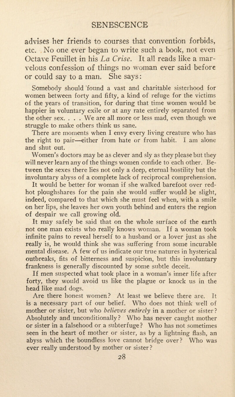 advises her friends to courses that convention forbids, etc. No one ever began to write such a book, not even Octave Feuillet in his La Crise. It all reads like a mar¬ velous confession of things no woman ever said before or could say to a man. She says: Somebody should found a vast and charitable sisterhood for women between forty and fifty, a kind of refuge for the victims of the years of transition, for during that time women would be happier in voluntary exile or at any rate entirely separated from the other sex. . . . We are all more or less mad, even though we struggle to make others think us sane. There are moments when I envy every living creature who has the right to pair—either from hate or from habit. I am alone and shut out. Women's doctors may be as clever and sly as they please but they will never learn any of the things women confide to each other. Be¬ tween the sexes there lies not only a deep, eternal hostility but the involuntary abyss of a complete lack of reciprocal comprehension. It would be better for woman if she walked barefoot over red- hot ploughshares for the pain she would suffer would be slight, indeed, compared to that which she must feel when, with a smile on her lips, she leaves her own youth behind and enters the region of despair we call growing old. It may safely be said that on the whole surface of the earth not one man exists who really knows woman. If a woman took infinite pains to reveal herself to a husband or a lover just as she really is, he would think she was suffering from some incurable mental disease. A few of us indicate our true natures in hysterical outbreaks, fits of bitterness and suspicion, but this involuntary frankness is generally discounted by some subtle deceit. If men suspected what took place in a woman’s inner life after forty, they would avoid us like the plague or knock us in the head like mad dogs. Are there honest women? At least we believe there are. It is a necessary part of our belief. Who does not think well of mother or sister, but who believes entirely in a mother or sister ? Absolutely and unconditionally? Who has never caught mother or sister in a falsehood or a subterfuge? Who has not sometimes seen in the heart of mother or sister, as by a lightning flash, an abyss which the boundless love cannot bridge over? Who was ever really understood by mother or sister?