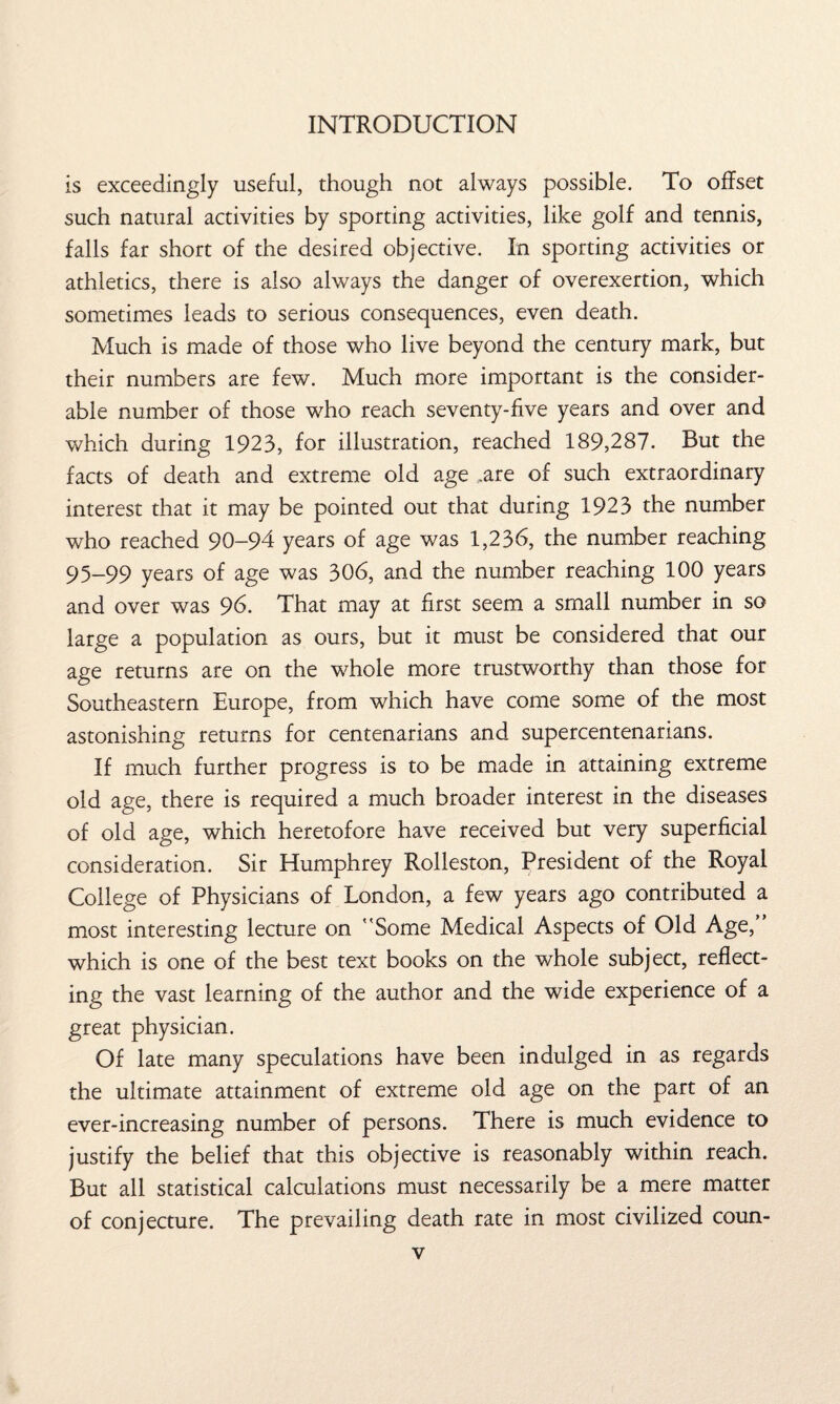 is exceedingly useful, though not always possible. To offset such natural activities by sporting activities, like golf and tennis, falls far short of the desired objective. In sporting activities or athletics, there is also always the danger of overexertion, which sometimes leads to serious consequences, even death. Much is made of those who live beyond the century mark, but their numbers are few. Much more important is the consider¬ able number of those who reach seventy-five years and over and which during 1923, for illustration, reached 189,287. But the facts of death and extreme old age .are of such extraordinary interest that it may be pointed out that during 1923 the number who reached 90-94 years of age was 1,236, the number reaching 95_99 years 0f age was 306, and the number reaching 100 years and over was 96. That may at first seem a small number in so large a population as ours, but it must be considered that our age returns are on the whole more trustworthy than those for Southeastern Europe, from which have come some of the most astonishing returns for centenarians and supercentenarians. If much further progress is to be made in attaining extreme old age, there is required a much broader interest in the diseases of old age, which heretofore have received but very superficial consideration. Sir Humphrey Rolleston, President of the Royal College of Physicians of London, a few years ago contributed a most interesting lecture on Some Medical Aspects of Old Age, which is one of the best text books on the whole subject, reflect¬ ing the vast learning of the author and the wide experience of a great physician. Of late many speculations have been indulged in as regards the ultimate attainment of extreme old age on the part of an ever-increasing number of persons. There is much evidence to justify the belief that this objective is reasonably within reach. But all statistical calculations must necessarily be a mere matter of conjecture. The prevailing death rate in most civilized coun-