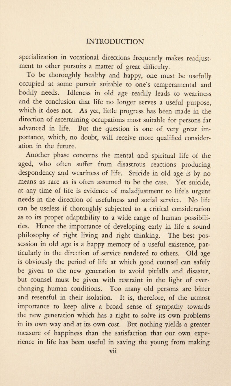 specialization in vocational directions frequently makes readjust¬ ment to other pursuits a matter of great difficulty. To be thoroughly healthy and happy, one must be usefully occupied at some pursuit suitable to one’s temperamental and bodily needs. Idleness in old age readily leads to weariness and the conclusion that life no longer serves a useful purpose, which it does not. As yet, little progress has been made in the direction of ascertaining occupations most suitable for persons far advanced in life. But the question is one of very great im¬ portance, which, no doubt, will receive more qualified consider¬ ation in the future. Another phase concerns the mental and spiritual life of the aged, who often suffer from disastrous reactions producing despondency and weariness of life. Suicide in old age is by no means as rare as is often assumed to be the case. Yet suicide, at any time of life is evidence of maladjustment to life’s urgent needs in the direction of usefulness and social service. No life can be useless if thoroughly subjected to a critical consideration as to its proper adaptability to a wide range of human possibili¬ ties. Hence the importance of developing early in life a sound philosophy of right living and right thinking. The best pos¬ session in old age is a happy memory of a useful existence, par¬ ticularly in the direction of service rendered to others. Old age is obviously the period of life at which good counsel can safely be given to the new generation to avoid pitfalls and disaster, but counsel must be given with restraint in the light of ever- changing human conditions. Too many old persons are bitter and resentful in their isolation. It is, therefore, of the utmost importance to keep alive a broad sense of sympathy towards the new generation which has a right to solve its own problems in its own way and at its own cost. But nothing yields a greater measure of happiness than the satisfaction that our own expe¬ rience in life has been useful in saving the young from making