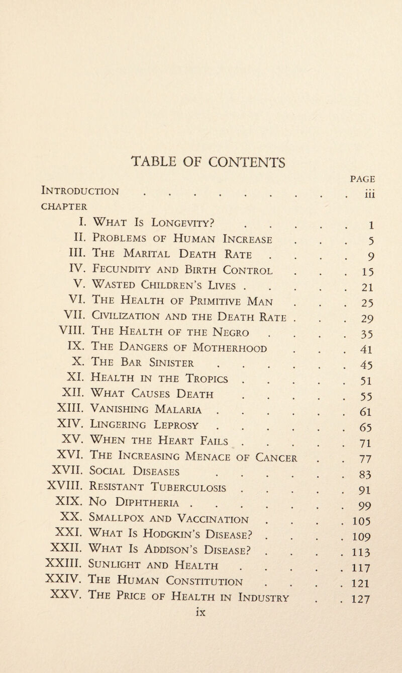 TABLE OF CONTENTS PAGE Introduction.iii CHAPTER I. What Is Longevity?.1 II, Problems of Human Increase ... 5 III. The Marital Death Rate .... 9 IV. Fecundity and Birth Control . . .15 V. Wasted Children’s Lives.21 VI. The Health of Primitive Man . . .25 VIE Civilization and the Death Rate ... 29 VIII. The Health of the Negro .... 35 IX. The Dangers of Motherhood . . .41 X. The Bar Sinister.45 XI. Health in the Tropics.51 XII. What Causes Death.55 XIII. Vanishing Malaria.61 XIV. Lingering Leprosy.65 XV. When the Heart Fails.71 XVI. The Increasing Menace of Cancer . . 77 XVII. Social Diseases .83 XVIII. Resistant Tuberculosis.91 XIX. No Diphtheria.99 XX. Smallpox and Vaccination . . . .105 XXL What Is Hodgkin’s Disease? . . . .109 XXII. What Is Addison’s Disease? . . . .113 XXIII. Sunlight and Health.1x7 XXIV. The Human Constitution . . . .121 XXV. The Price of Health in Industry . .127